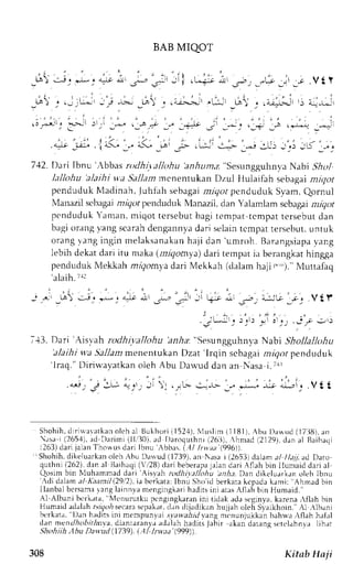 BAB MIQOT 
r l , 
_ta) - : i ' * . " : r * _-s* ,, - * ; i . - - i - * J" - , . - -1. l_j , - r .Vt l 
: , . . . , i 
' . . . ; , . , . . .;,!'; ) L* 
,"r 
. ., J ,., ; _; 
, .;j>+- '-; 
,.r 
' . ; . : , 1 , . : " , . ; , i , , 
.;,;l; FJl 
)lri ,,s !_.a _.r _, J{-L .r, _*j l,i ;.r i aua _,-t 
I . ' : . a 
' 
- , ' . .4tr _;,.:. . iL1 J/ 
"<; _n F , !-:- !---> e.r .l.L'i -,;i lK 1-,. 
712.'Darilbnu ';bbasr ttdhitalkthu anh u nt,t:"sesungguhnyaN abi 5r5r.,1 
hllohu 'alaihi w.aS allam menenrukan Dzul }lulaifah sebagat utlctr 
pcnduduk Ntadinah,J uhfahs ebagami igor penduduk S1'amQ, ornul 
Nlanazils cbagain rigr-,pr enduduk N4anazild, an Yalamlam scbagani iqot 
pcndudukY aman,m iqot tcrsebutb agit empart cmpatt ersebutd an 
bagio rangv angs carahd engannyad ari selaint cmpatt ersebut.u ntuk 
or , rng . rngi ngin rnel rksrnakanh aj i dan 'umroh.B arangsiapvaa ng 
lebih dekat dari itu maka (nlqomya) dari tempat ia berangkat hingga 
pendudukN leklah mrqoml'ad ari Mekkah (dalamh aji r ,,)."N lunafaq 
'alaih. Trl 
_ ' r r _ ! t ) s J r + * _ c 
q i l t 
713. Dari 'Aisvah rodhivalJohu 'anlta:" SesungguhnyaN abi Shollallohu 
'alaihi wa Jbllanr menentukan Dzat 'lrqin scbagai rrrgor penduduk 
' l raq. "D i r iu'avatkano leh Abu Dar lud dan an Nasa i . t l l 
."i;'S J; !1r, ti r , r.,.,r i--r-, _" r-; J; i.-i_. . V t t 
Shohihd. i r i *arat kano l cha l Bukhor ii 152.1)N, lLr s l im{ l l8l l , Abu l la*Lrd( l7i } l l )a, n 
 : r sa i (2654)a, d Dr r imi ( l l , '30)a. d I )aroqurhnii2 6i : i ),h mad (21291d,a na l Baihaqi 
1263)d ari jalanT howus dari Ibnu ;bbas.( .1/ lrtaa (996s) 
" Shohih.d ikeluarkano lch Abu Da*ud (1739).a n Nasai (26531d alama / 1/a7.a d Drro 
quthni( 262) .danalI 3aihac(li' 128d) ar ib eberapjaa land ar i.  f lahb in I lumaidd ar ia l 
Qosim bin Nluhamrnad dari 'Aisyah 
'.:di rodhivallohu anhe. Dan dikeluarkano lt,h Ibnu 
dalama l Kaarntl1.29i2i)a, berkata:l bnu Sho'idb erkarak cpadak ami: Ahrrad bin 
I lanbalb c r samara ngl ainnvam engingl , . rhr Jdi r .i ni ar r , { t l , rhh Ln} lumaid. ' 
A1 ,A.lbanbi crk.rta. l'lcnurutkup cngrngk.rr.rinn r rrdakr tJ.r, rgrn1..rk, arena,flah hin 
Humaid adalaha srqois ecaras cpakarJ. ,rn tlrjailrkrn hu;jrh uLehS y;Lkhnrn. Al -lbani 
ber kar r , l )an h; rdi t sin i mempunval. r . / r i r r l i l  . rnB m, .nunJuk k rhn; hur .  f lah haf r l 
dan men/,Aobrtinva, diantaranya rtl,rlah hadirs jablr akan darang st:rclahn',r lih:rr 
Shohiih ;|bu Davttd (1739). |.11 Inl.da'(999)). 
308 Kitab Haji 
 