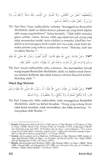 ) . ,:,'i)' _r *|,r-!, t-_r-.+ _t 
t , , - r 
! a . l t , ; r : . . i _ r l , ! 
751. Dari Ibnu 'Umar rodhiyaJlohu 'anhuma:' Sesungguhn;-Ra osululloh 
Shollallohu 'aJaihi wa Sallan ditanya pakaian apa yang boleh dipakai 
oleh orangy ang berihrom?' beliaub ersabda",T idak boleh memakai 
garnis,s orban,c elana,D urau.l tidak juga sepatuk ecuali orangy ang 
tidak menemukan sandal. maka silahkan ia memakai khuff'dan hen 
daklahi a mcmotongnyal ebih rendahd ari matak aki, tidak boleh me 
makaip akaianv ang tcrkcnaz a'farond an w'.?ro.r"4 uttafaq' alaihd an 
:.:ru 
; . 1 . 
. : 
, _ra-l 
- : - i , : , . t - ' -  r a t 
, " : ' . ' i 
ilE ! ., > _L ,.9 + ,r-_ 
".1_ 
. 
752. Dart'Lrsyah rodhiyallohu 'anha, ia berkata, "Aku mcmakaikan minyak 
wangi kepada Rosululloh Shollallohu 'alajhi yya Sallatn tntuk ihrom 
nya scbclumb crihrom,d anu ntuk halalnvas tbclumt hor.afdi Ka'bah." 
'alaih. Muttafaq 
t5r 
Nikah Bagi Muhrim 
lb : 4e lJr J.^;' dl ,t,*; J r a.:.o 
"J: i''i, 1'-L. 
; - s i . . J , n . - L . r ' r _ . . V O l . 
: .5. -. .: -* ;-(- r I :-,, 
753. Dari 'Utsrnanb in 'Atran rodhiyal)ohu 'an-6us, csunggllhnl.aR osululloh 
Shollallohu 'alaihi w,a SaJlant bersabda, "C)rang yang sedang ihrom 
t idakb olehm enikah,t idakm enikahkand, ant idakm emjnanq. 'Di 
rirvayatkan oleh Muslirn. 7il 
'rr Shohih,d ikcluarkano lch al Bukhori (15,{2d) alam. ?/l /r, l'luslim( 1177)d alan al Hajj, 
an Nasai (2269). 4alik (716).A hmad (51,+,{1a,t Trrmidzi (11159)a,l Beihaqi( ri,16.,{9) 
dar ib cbc rapaja land ar iN af i . Al Bukhor id rn an Nasai menanrbahkan: "1)taann i ta 
vang ihrom tidak boleh memakai nrqo6 (cadar), tidak pula mcmakai sarung tangan." 
Dan ini adalah tambahan lang shohth. (,11 lru.aa (1012)). 
6r Shohih. dirirralatkan oleh al Bukhori (1i39)dalam a/ ,1-Ll 'luslim (1189) dalam a/ 
,rir7 Abu Darlud (17'15)a, n Nasai , at Tirmidzi, ad Llarimi (1U32).I bnu lajah (2926). 
dan ad Daroquthni (V,/3,1)(. ,.1,1/ rLr,.ra( 10.17)). 
'-rrShohihd, iriwayarkano leh Nluslim (1409),A bu Dawud (1841).a n-Nasai (2842). 'lalik 
(780),A hmad (,16,1a).d Daroquthni (275,3 99),a rh Ihovalisi (74),'Hadits d an at l irmidzi, ia 
berkata, 
-&as:rns hohih." (.Al lrtr,2r'(IO17)). 
312 Kitab Ha ji 
 