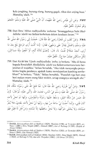 kala jengking, burung elang, burung gagak, tikus dan anjing buas." 
Muttafaq 'alaih. 756 
. . ' - . ; 
i-2.j'-' r*.r +-* *, ,Sr j - . -*+- J 
'-b', 
"G :  
9 - e ' e 
, ; . " ' . - .4* iP, 
758. Dari Ibnu'Abbas rodhiyallohu'anh u ma.. "sesungguhnya Nabi .90o1- 
lallohu'alaihi wa.9a11abme rbekamd alam keadaanih rom.' ii8 
" r .LJ l - r 4 r - : - ) J' - . : -L, - : - l i * Lr r r " : : , ; i - ; - . ; ; . VOA 
U Jy ' 3 :,..J J.,' , l 
<J t " - 
u"| :_u., .r+;. st ;r+ _d: *: ""- 
. ' , ' 
,_i; ai .J: 
' . i 
.,L; i l ) ' j * ' . ; l :_G. : . : ; {:;r_: -',-_ .rr: 
4-:i 1,..- - j ; _5- _u( 
759. Dari Ka'ab bin 'U)roh rodhiya))ohu 'anhu, ia berkata, "Aku di bawa 
kepadaR osululloh Shollallohu 'alaihi wa Sallamsementarak utu ber-jatuhand 
i wajahku,"b eliaub ersabda",A ku tidak menyangkap enya 
kitmu begitup arahnya,a pakahk amu mendapatkank arnbings embe-lihan?" 
ia berkata," Tidak." Beliaub ersabda,'P uasalah 
tiga hari atau 
bcri makane nam orangf akir miskin, setiapo rangnyas etengahs iol', 
Muttafaq 'alaih. i5e 
'Le .L, a,_e_ , .r,l-9t , 
l,r" .Vgq 
I- L! :-G 4-' ,;::t u>t ttta _.,.1 
1 . , r , , . - j , i ; ' . , ' 
- ' t : Ju i ,q1' j i j , i r r . * - i ,_" i r i ' J : &, i t  , ' t , , . , t ^ r , u_*; 
-.r- J'*; J r.: .,=-.*'. ;*, g; .a--1 -.:-, -C l-u -..--- i' 
, 1 . ' . 
,,r-t'". 
Jr-? ---  _,-'., _- .+j., .,,Lf r JL J- ----D- ;.. .j ,l.f 
,b"Jtt I Jt"r, *:'li 11 '.fr; :F- tl ,qtl--rj; t; .r^,-- 
r5rS hohih,4i r iwa"at kano leha l Bukhor i( 1829)N. {us l im( 11981a. t Tr imidz i ( 837) , an 
Nasa i.( 28^81.l)b,'( 
n u Majah (2087),A hmad (3087),d an al Baihaqi( Vi209) (Rujuk a1 
l-waa 
1036)). 
;53S hohih.dirirvayatkar oleh al Bukhori (1839),1 4uslim( 1202),a t Tirmidzi (839). an 
Nasa-i( 2845),d an Ahmad (1925). 
71qS hohih, diri.vavatkano lch al Bukhori (1816), X,luslim (1201), lbnu X,Iajah( 3079),A hrnad 
(176,{3)a, l Baihaqi( 'r'55),d an arh lhoyalisi (1062).( .,.1l1n at'(Iyi23I)). 
374 Kitnb Ha ji 
 