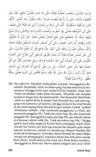 . " 1 , . - . , - i " . . i , , 
; ; ; $; . - r ! r . . - , " . i ) t , - - t G ' ) l _ . , . - . ) . J ; _ ; - l r . - . " j _ . . 'J'i-s 
_-:;J J-iJ 
#l 'r;, "t 
.*, !rs" -=1=-k -i, i; ,.- .,r-.j .,r-;..] 
: . , - : , '2 r ,';t G- lJ Q ;li-!J _-, .,> j, bo s) {r^*, ."3' .,.':l 
e; l, e_;,tttl>.1. ):',r.-. *r'r;4 q S; ,-^,;s.J;'ip pt 
" i r , l t " ' r , i , " i , , , . - j 
. -"i 
"l -.n _i- .-.-c-l' _J-,a-! . -i,jJr .-J2 .,r- _.-.)j-, ; .+ u; 
,Lr-u .;.iJ',.,1+,-" .''r,- r-r--i 3i ;-,,r-f J, j .i,u1 ..r'rl 
;- ,o:-tt Jl, .l J: er, ,9 ';i 
? t*'J j.'* ,,y^,,,: ;Sl 
;.-J' rI' : F ?'' -,u-'5, i.,u .rr- j >:u !'-'J r-, h j1 
;5 -.-. -C* ;-.r tAul ;r.-.:-r,* ;' t- .r' ,- .,F' 
"f 
, : " - . ' , : : 
--' Ji Jp i J)r,Jl 5 3, .7', ._tjAt ;.t J- t+. 6(; 
<- -r-",4, J: r,uU L: -*; j-- ^"-'-, J, j r- 
"*)u:l'r,',*u, 
7 62. DariJabir bin'Abdulloh rodhiyallohu'anhuma:"sesungguhnya Ro 
slaldloh Shollallohu 'alaihi wa Sallam pergi haji dan kami keluar ber-samanya, 
sehingga ketika kami sampai di Dzul Hulaifah, Asma' binti 
'Umaism elahirkan,m aka beliau bersabda,'M andilah, 
dan tutuplah 
kernaluan dengan baju dan berihromlah.' Dan Rosululloh Shollallohu 
'alaihi wa Sallamsholat di masjid (Dzul Hulaifah) lalu naik menung-gangi 
unta (namanya) al Qoshwa, sehingga ketika beliau telah berada 
di atas tanah lapang beliau berihlal dengan kalimat Tauhid: 'Labbaik 
Allohumma Labbaik...(Akt memenuhi panggilanmu ya Al1oh, aku 
memenuhi panggilan-Mu. Tidak ada sekutu bagi Mu, aku memenuhi 
panggilan-Mu. Sesungguhnyas egalap uji bagi-Mu, dan seluruh nikrnat 
dan kerajaan adalah milik Mu. Tidak ada sekutu bagi-Mu).' Hingga 
apabila kami telah sarnpai ke Ka'bah beliau memegang rukun (Hajar 
Aswad) lalu berlari-lari kecil tiga puraran dan berjalan pada empat 
putaran berikutnya, setelah itu mendatangi Maqom lbrohim lalu 
sholat (di belakangnya). Kemudian beliau kembali ke rukun (Hajar 
Aswad) dan memegangnya, kemudian keluar dari arah pintu menulu 
bukit Shofa, tatkala beliau telah dekat dari Shofa beliau membaca: 
'Sesungguhnya Shofa dan Marwa adalah sebagian dari syi'ar Alloh' 
318 Kitab Haji 
 