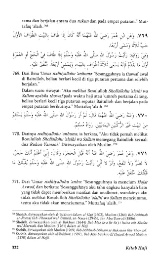 tama dan beialan antara dua rukun dan pada empat putaran." Mut-tafaq 
'alaih. 768 
'J";lt 
.l,i1,Jt;tu ,;G r11ir r if ca-itt'a;'lc rt,r"'r.yt 
,*r.' i ), Ji-u: U).i -- 
, r*" -.' i! J Jti, ')' 
il-r 4-lt aljr JL,i, arl Jf t,_-t: :rt:) j, 
, , . , _ . : . _ , : " . , . , i . . - . . " _ , r - t .4)e v.', -a+ j ,s:."^t: !:JL .Jl +j,l UX 
.r.* 
a,F 
lJj: t" JJI 
7 69 . Dai l6nt 'rJmar rodhiyallohu ,*lr-*"sesungguhnya ia tho*af a*al 
di Baitulloh, beliau berlari kecil di tiga putaran pertama dan selebih 
berjalan." 
Dalam suatu riwayat: "Aku melihat Rosululloh Shollallohu 'alaihi wa 
Sallam apabila thowafpad,a waktu haji atau 'umroh penama datang, 
beliau berlari kecil tiga puraran sepurar Baitulloh dan berjalan pada 
empat putaran berikutnya." Muttafaq 'alaih. i6e 
J-* J : 4r ; ' -# i ' I r t ; i J :-G ua-s e , 5 - : ; . .VV. 
.):-. " , , . ">1, ' . "', ) _;L;',51 ,: -4 _r 
770. Dainya rodhiyallohu bnhuma, ia berkata, "Aku tidak pernah melihat 
Rosululloh Shollallohu 'alaihi wa Sallam memegang Baitulloh kecuali 
dua Ru,kun Yamani." Diriwayatkan oleh Muslim. 7?0 
';J' 
Jt') .v  
. ) t '3- ); ,---'  
, i . i ' r ' . . s , r : 
.4* j,,;' .:)rLg 
771. Dari'Umar rcdhiyallohu 'anhu: "Sesungguhnya ia mencium l1a7ar 
Aswad, d.an berkata: 'Sesungguhnya aku tahu engkau hanyalah batu 
yang tidak dapat memberikan manfaatd an mudhorot, seandainyaa ku 
tidak melihat Rosululloh Shollallohu 'alaihi wa Sallant mencrummu, 
tentu aku tidak akan rnenciummu." Muttafaq 'alaih.77r 
7f* Shohfi, dlriwayarkan oleh al Bukhori daam al llajj (602), Musltm (1264) Bab lstihheah 
ar Rotnal lith Ihov.aafwal Unroh, an Nasa i (29.15),d an Abu Dawud (1886). 
'6' Shohih, diri,,ayatkan oleh al Bukhori (1644) Bab Maa /a a fis Sa yi baina ash Shofaa 
wal Marwah, dan M.,ts1irn( 1261) dalam a1 1@ 
7'Shohih, dirivvayatkano leh Muslim (1269) Babk tihbadb htildan ar Ru*naiin fith Thowaaf.' 
7r Shohii, diriwayatkan oleh al Bukhori (15971, Eab llaa Dzukiro fr} Hajartl Aswad. Ntrslrim 
(1270 dalam tl- Haiii. 
t J ) 
322 Kitab Ha ji 
 