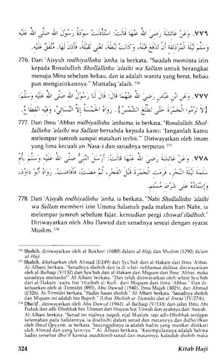Axr, L, A,r,Jry I ": 
* irL-,r :JLi 4s- ,;'tt s; t;,51l 
l-c1 .VV1 
4t:-J .q'r6 ,9 ;i ,;L:-s, ,.$,*-uii a;r,,iirl J! -j 
776. Dari'Aisyah rodhiyallohu 'anha, ta berkata, "Saudah meminta izin 
kepada Rosululloh Shollallohu 'alaihi wa Sallam :unrl.k berangkat 
menuju Mina sebelum beliau, dan ia adalah wanita yang berat, beliau 
pun mengizinkannya." Muttafaq ralaih. 776 
:)- 1 * ^, r.-o ;, J *, r,J- r; :JU L-:; i*.' ,o, _-r-.c* J _.", .VVV 
' ' ' . ; LI2; :4r :e, , 'o,--.!tot11 
Jl) ) 
: , l ' ' - , r , i i . : i , , e. t_" - . , r lr*-_-'3E;- lF' ' f r : i 
'177. Dai Ibnu'Abbas rodhiyallohu 'anhuma,ia berkata, "Rosululloh 511o1 
Iallohu 'alaihi wa Sallambersabda kepada kami: 'Janganlah kamu 
melempar jumroh sampai matahari terbit."' Diriwayatkan oleh imam 
yang lima kecuali an Nasa-i dan sanadnya terputus.777 
l* t 4t ir 
"1. 
';r 
-f:";i 'J; r*'Irt ,-', "L:;G"jtj .vv h 
t";i;tt ."-*uG|. 5i ,4,'*i;tt ;'; ,yit .1a-t- 
778. Dari'Aisyah rodhiyallohu 'anha, ia berkata, "Nabi Shollallohu 'alaihi 
wa Sallam rr'err.beri izin Ummu Salamah pada malam hari Nahr, ia 
melernpar jumroh sebelum fajar, kemudian pergi thowaf ihdhoh." 
Diriwayatkan oleh Abu Dawud dan sanadnya sesuai dengan syarat 
Muslim.778 
776S hohih,d iriwayarkano leh al Bukhorl (1680)d alam a/ 1/a71d an Muslim (1290)d alam 
'7 Shohih, dikeluarkan oleh Ahmad (11249) dari Syu'bah dari ai Hakam dari Ibnu 'Abbas. 
rl Albani berkata, "Sanadnya shohih dan ia d1 stfati rubhamaa rla-1|asad,i ri*,ayarkan 
oleh al Baihaqi (V/132) dari S1u'bah dari al Hakam dari Miqsam dari Ibnu 'Abbas, maka 
sanadnya muttashi|." Al Albani bcrkata, "Dan telah diriu,ayatkan olch sclain Syu'bah 
dari al IIakam yaitu bin 'Uraibah al Kufi dari Miqsam dari lbnu 'Abbas." f)an di 
kcluarkano leh at Tirmidzi (893),A bu Darvud( 1940),I bnu Maiah (3025),d an Ahmad 
(1,1326A).t -Tinnidzi berkata," Hadits hasans hohih. Al Albcni berkara, Sanadnyas hohih 
dan N{iqsam ini adalah bin Bujroh." (Lihat Shohiih at Tirmidzi dan al ltwaa 1lY,274)). 
;T Dho'if , diriwayatkan oleh Abu Dawud (1942), al-Baihaqi (7133) dari jalan Ibnu Abi 
Fudaik dari adh Dhohhak bin 'Ursman dari Hisvam bin Urwah dari avahnva dari 'Aisvah. 
Al Albani berkata," sanadi ni rijaln)J rs-rgo-rhij.a l MusLm Lapra dh'Dh,,hhakt erdapat 
kelemahanp adah afalannya,ia 'diseli"Sesungguhnya 
ihidalam sanadd an marannyad an didho'it'kan 
oleh lbnul Qoyyim, ia berkata, 
ia adalah hadits y;ng mun*ar, diinkari 
olehA hmadd any angl ainnya. " 'Al Albanr ber kata", Kes impulannyrad alahb ahwa 
hadits tersebut dlio'ifkareni mudthorib sanad dan matann-.i. kalauiah shohih maka 
324 Kitab Haji 
 