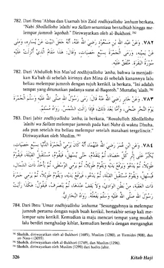 782. Dari Ibnu 'Abbas dan Usamah bin Zatd rodhiyaltohu 'anhumberkata, 
"Nabt Shollallohu 'alaihi wa Sallam senantiasa ber talbiah hingga me 
Iempar jumroh'aqobah." Diriwayatkan oleh al-Bukhori. 7s2 
.oJL-t .:-;' " 1 , 
4-;l .4-i.r o.!r 
. . o - c . _-t J* ' a 
" 
" 
f ) t. f*. J .rtl *f ,.c,. ,VAY 
" - r g i ' - , i , 
' , . - ' , - " ' : . . . i , .:J;' Jr' 'u, r,la :_Lr, . jq.ar- 
" - 
-i1--.1 
a'^''.Jt 
Ja )) .4 :f 
' i ' " 
' . - - - ' - - , .! - ' ' 
.r-9 jE ,0 )t) 6)J! 
782. Dart 'Abdulloh bin Mas'ud rodhiyallohu 'anhu,bahwa ia menjadi-kan 
Ka'bah di sebelah kirinya dan Mina di sebelah kanannya lalu 
beliau melempar jumroh dengan tujuh kerikil, ia berkata, "Ini adalah 
tempat yang diturunkan padanya surat al-Baqoroh." Muftafaq 'alaih.78, 
or^n' "-.1-y .l.c "r.t', .l.-z A' _ f , J; :Jl.! ,Je At ,sa ) 7t-* :-c. .VAt 
F A'r,; -:r, -,, r)!j. r-u!- t (:t)',;:b rt,i'i. 
783. Dari Jabir rodhiyallohu 'anhu, iaU"rtut", "norrlrr ltoh Shollaljohu 
'alaihi wa Sallam rnelempar jumroh pada hari Nahr di waktu Dhuha, 
ada pun setelah itu beliau melempar setelah matahari tergelincir.,' 
Diriwayatkan oleh Muslim 783 
.:,u-a.- i- ullJ ; l*i' '-", : - '' " : 
, . . - JI5 " j r . ' - i , . 
"1, .5", r ; _]t 
"t'1 
.Yhf 
T3rShohihd, iriwayatkano leh al-Bukhori (1685),M uslim (1280),a t Tirmidzi (908), dan 
an Nasa-i (3055). 
73, Shohih, diriwayatkan oleh al-Bukhori (1749), dan Muslim (1296). 
73r Shohih, diriwayatkan oleh Muslim (1299) dari hadits Jabir. 
Kitab Ha ji 
 