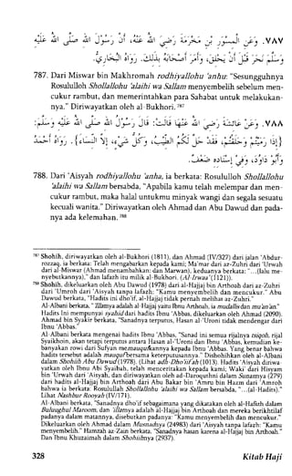 . i , , t , , t . , .q r!l, or 1, .liJ-t JG--i fi S .ole 
787.Dari Miswar bin Makhrornah rodhiyallohu 2nlu: "sesungguhnya 
Rosululloh Shollallohu alaihi wa Sallam menyembelih sebelum men-cukur 
rambut, dan memerintahkan para Sahabat untuk melakukan-nya." 
Diriwavatkan oleh al Bukhori.787 
atc irt .vAA 
:'y'7':& ir -t ,i,r J'-', )G :csu qi itt ua, 
- t - - . -I ol . ; . lcLJl ) l .c; 
o)L:,"I JJ ( )rlj 
788. Dari 'Aisyah rodhiyallohu 'anha, ia berkata: Rosululloh Shollallohu 
blaihi wa Sallambersabda",A pabila kamu telah melempar dan men 
cukur rambut, maka halal untukmu minyak wangi dan segala sesuatu 
kecuali wanita." Diriwayatkan oleh Ahmad dan Abu Dawud dan pada-nya 
ada kelemahan. 788 
'ii'.p'r-l:--) 
, : , 1 
.1. 
t ' ) 
737S hohih, diriwayatkan oleh al-Bukhori (1811),d an Ahmad (lV/327) dari ialan'Abdur 
rozzaq, ia berkara: Telah mengabarkan kepada kami: Ma'mar dari az-Zuhri dari 'Urwah 
dari-afMiswar( Ahmad mena-mbahkand:i n Marwan),k eduanyab erkata:" ...(lalu me 
nyebutkannya)," dan lafazh itu milik al Bukhori. (,41 lnlaa'(j121)). 
733S hohih, dikeluarkan oleh Abu Damd (1978) dari al-Hajjaj bin Anhoah dari az Zuhri 
dari'Umroh dari 'Aisyah 
tanpa lafazh: Kamu meoyembelih dan mencukur_" Abu 
Dawud berkata, "Hadits ini dho'if, al-Hajjaj tidak pernah melihat az-Zuhri.' 
Al Albani berkata, " 7lamya adal-ah al Hajjaj yaitu Ibnu Arthoah,ia mudallisdat mu'an'an" 
Hadirslni mempunyai sTar5rddari hadits Ibnu'Abbas, dikeluarkan oleh Ahmad (2090). 
Ahmad bin Syakir berkata. "Sanadnya terputus, Hasan 'Uroni 
al 
ridak mendengar dari 
Ibnu'Abbas-" 
Al Albani berkata mengenai hadits Ibnu 'Abbas, "Sanad ini semua rijalnya tsiqoh, ijal 
Syaikhoin, akan tetapi tirputus antara Hasan al-'Uroni dan lbnu 'Ab6as, 
iemuiian (e, 
banlakan rowi dari Sufyanm emauqzlRannyake padaI bnu Abbas.Y ans benarb ahwa 
hadirsr ersebuta dalahm auqufbersamak ererpuruiannya.D ishohihkan;leh al-Albani 
dalam Shohiih Abu Dawad (1978) (Lihat adh Dhoijfbh (1013). Hadits 'Aisyah 
diriwa 
yatkan oleh Ibnu Abi bin.'Urwah 'Aisyah, 
Syaibah, telah menceritakan kepada kami; Waki' diri Hisyam 
dari 
dan_diriwayatkan oleh ad-Darbquthni d alam Sunarnya (i79) 
dari hadits al-Hajjaj bin Arthoah dari Abu Bakar bahwa ia berkata: Rosulullah 'alaihi 
bin'Amru bin Hazm darirAmroh 
Shollallohu 
wa Sallam bersabda, "...(al Hadits)." 
Llhar Nashbur Roovah (lY/171. 
A1 Albani i'sanadnya 
berkata, 
dho'if sebagaimana yang dikarakan oleh al-Hafizh dalam 
Buluughul Maroom, dan iTlamya adalah -l-Hajiajtin Anhoah dan mereka berikhtilaf 
padanya dalam matannya, diseburkan padanya: "Kamu menyembelih dan mencukur." 
Dikeluarkan oleh Ahrr'ad dalam Musnadnya (24983) dari Aisyah tanpa lafazh: "Kamu 
menyembelih." Hamzah az Zain berkaca, Sanadrya hasan karena al-Haiiai bin Arthoah." 
Dan lbnu Khuzaimah dalam Shohiilmva (2937 t. 
328 Kitab Haji 
 