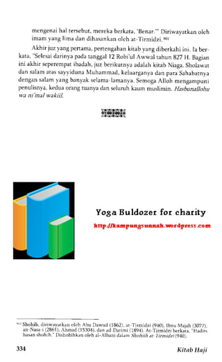 mengenaih al tersebut,m erekab erkata,' Benar."'D iriwavatkan oleh 
imaml a n g l imad a nd i h a s a n k aonl c ha r Ti rmi d z i . 8 u - 
Akhir juz yang pertama, pertengahan kitab yang diberkahi ini. Ia ber 
kata," Selesadi arinyap adat anggall 2 Robi'ulA wwal tahun 827 H. Bagian 
ini akhir seperempat ibadah, juz berikutnya adalah kitab Niaga. Sholawat 
dan salama tass ayvidunaM uhammad,k eluarganyad an para Sahabatnya 
dengans alamy ang banyaks elamal amanya.S emogaA lloh mengampuni 
penulisnya, kedua orang tuanya dan seluruh kaum muslimin. Hasbunallohu 
wa ni mal wakiil. 
NIATS'ZfSla 
eINgr2t$gzlsl 
sr Shohih,d iriwayatkan oleh Abu Dawud (1862),a t Tirmidzi (940).t bnu N,tajah(3 077), 
an Nasa i (2861),,hmad( 15304).d an ad Darimi (1894).A r Tirmidzi berkaia,, .Hadiis 
hasan shohlh." Dishohihkan oleh al-Albani d am Shohiih at 7imidzi(940). 
334 Kitab Haji 
