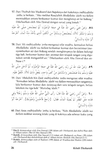 57. Dari Tholhah bin Mushorrif dari bapaknya dai kakcknya rcdhiva)lohu 
irn,44 ia berkata , "Aku meLihat Rosuiulloh Shollallohu 'alaihi wa Sallant 
memisahkan antara berkumur,kumur dan mcnghirup air ke hidung.,' 
Dikeluarkan oleh Abu Dau.ud dengan sanad yang lemah.s; 
*ft ,;, t l*, 
'-3^:;: 
: , ' r . t ' : )  , - " - . "&; i , , - r " / : _i ; .ol r 
';:-,.:'-c-;.-:, s>': ;;g'i" , 
,- ;L t'i :-a' _'-. 
2 . : , . t : i 
. j l - i l r ),1) 
-o 
58. I)ari 'Ali rodhi.yallohu hnAu mcngenai sifat wudhu, kemudian beliau 
Shollallohu 'alaihi wa 5lz11ambe rkumur kumur dan berrsr.rzrsar( me 
nyemburkan air dari hidung setelah mcnghirupnya ke dalam hidung) 
tiga kali, berkumur kumur dan istintsar darr telapak tangan yang digu-nakan 
untuk mengambila ir." Dikeluarkano leh Abu Dar,",ud an an 
Nasa i.58 
L - i , - , _>) * .c.€: 
'a;-.,2 
.1 a:,s * .p,. . , : . I * -; :;. .Ol 
, , . , - . . 
. ".t :J .U'-: J^i ,-.ll .* .. -"5 1- L:; . _ ,. .- ,r *: * 
59. Dari 'Abdullo h btn Zaid' rodhiyallohu 'anhu mensenai sifat wudhu: 
"Kemudian beLiau Shollallohu ';tlaihi wa Sallam memasukkan ungannya, 
lalu berkumur kumur dan istinsyaq dari satu telapak tangan, beliau 
lakukan itu tiga kali." Muttafaq 'alaih.5e 
at 
'.".'t 
-ii -€J 1 . 
'+;'l ."trt -o it 
, ) . , 
. jLJr! " , . 
-! r r ) 
. j , 
3 ) 
60. Dari Anas rodhiyallohu iirr.6u, ia berkata, "Nabl Shollallohu 'alaihi wa 
Sallamm elihat seorangle laki yang di kakinva adas ebesakr uku yang 
it Dho'if dinrvalatkan oleh Abu Dawud (139) dalam ar,4 l hohaaroh, dan dtdho iflan oleh 
al Albani dalam Dho iifAbu Davttd (.1i91. 
ls Shohih, dirirval atkan oleh Abu Dawud (1 1 1) dalam ath Thohaaroh. an Nasa i (95) dalam 
ath- Thohaarohd an dishohih kan oleh al Aibani dalam ShohithA bu Davudll)t). 
5e Shohih, diriwlyatkan oleh al Bukhori (199) dalam al ttudhuudan N,luslim (235) dalam 
ath l hohaanth. 
26 Kitnb Thoharoh 
 