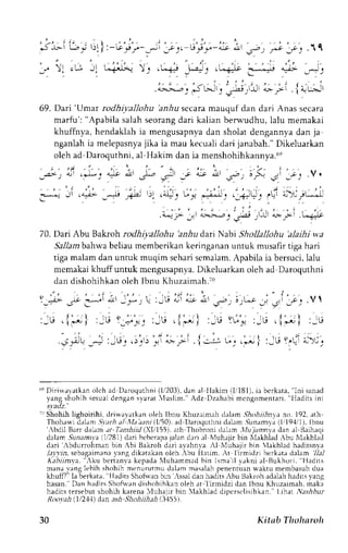 - 
 l L 
:f ) l 
L'| ;tl:-G'r;';-;i';2',, a',;'r-L it u-, ,,^o_ rI 11 
:: *a-'-r : .u-# -"*-. .t*- f-; # 
:;--, JL.-.-jj-'it t;' I 
' ;.. 
ue) 
rUlJr 
69. Dari 'Umar rodhiyallohu 'anhu secara mauquf dan dari Anas secara 
marfu': "Apabila salah seorang dari kalian berwudhu, lalu memakai 
khuffnya, hendaklahi a mengusapnyad an sholat dengannyad an ja 
nganlahi a melepasnyaji ka ia mau kecualid ari janabah."D ikeluarkan 
oleh ad Daroquthni, al Hakim dan ia menshohihkannya.6e 
-a.>-. AJ .+r ' a-J aI )-^r ; t a""p 
"t 
-b. r- ) 
_;_. 
V. 
:*., J' ..-,.r- _--.-, /f- 
'): ."!.. 1.,.' ,;* .. .,-s-=! _. ,Ul {)'j lL-J 
.^^r: :. 
'.-;,-- 
t 
tr;;'* .*l: .r--;." 
70. Dari Abu Bakroh rodhiyallohu 'anhu d,arr Nabi Shollallohu 'alaihi wa 
Sa,11abma hwa beliau memberikan keringanan untuk musafir tiga hari 
tiga malam dan untuk muqim sehari semalam. Apabila ia bersuci, lalu 
memakai khuffuntuk mcngusapnya. Dikeluarkan oleh ad Daroquthni 
dan dishohihkan oleh lbnu Khuzairnah.t0 
'l i>. -te -*l 4!l 1u , : 
';L; .'{;} ,:u r,J'y-': 
.::_d! -,,=, :ir.9,r r ),.1-) 
' , , ' - : " '- , - . ' , 
: , l ' J , i r ' 4 ; t d 
_ 5 " - a . 
t , L - t 
:" j - t : 
:-u .l; i : d Y-- ,-u . i,., i 
.." Lr' . {.,--- r-". .; | :-L; y,(' 
. t L : 
' a ' : , 
6qD iriaarkan olch ad DaroqLrrhn(il /'203),d an al llakim (Ii181),i a bcrkata," Ini sanad 
yang shohih sesuai dengan svarat 'luslinl." Adz Dzahabi mcngomentari, "lladits ini 
svadz. 
-r 
Shohih lighoirihi, driwa,vatkano leh Ibnu Khuzaimahd alam .!,4o,4rri1an nyo . 192.a th 
Thoharl'id alarn, Sverha l trIaa anil.li50).a clD aroqrLrhndi alam. lunannla (lr194tl). lbnu 
',bdil Barr daLrm at T;tnhiid (.XIili5), adr Thobroni dalem ,lL'ia,zn1a dan al Baihaqi 
dalam. 9un;r,'rnv(1a, /281d)a ri bcbcrapaja lan dari al Nluhrjir bin XlakhladA bu Xlakhlad 
dari ,bdurrohman bjn Abi Bakroh dari avahny'a ,,l Nluhajir bin lakhlad haditsn_va 
-1r_llr,rs,e bagaimanyr ang dikatakano leh -bu Hatim. -A.tl irmidzi berkatad rlam 7Ll 
kabiint'a. 'rku bertanva kepada luhammad bin lsma'il r;kni al-Bukhori. Hedits 
mana yang lebih shohih mcnurutmu daiam masalah penenruan *aktu membasuh dua 
khuff?"I a berkata, HaditsS hohvanb in -{ssadl an haditsI bu Bakroha d.rlahh aditsv ane 
hasan. Dan hrdirs Shofwan dishohihkan oleh at l'irmidzi dan lbnu Khuzarmah. maka 
hadirs tersebut shohih karena lluhaiir bin 'lakhlad diocrsclisihkan." l.ihat ,V;slrDur 
l l ,' ot . th .1) l ) d. .n. /  / r . s / rnl , / / r . /l/l ar ' 
30 Kitab Tholnrolt 
 