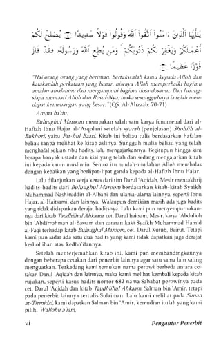 ;i 
,r-l -rl .Ar,s ^l Cb--, .'*"; 
1 t^=>-ct: P 
"Hai orang oranq ).ang beriman. bertakv'alah kemu kepad;t Alloh dan 
katakanlah perkataan .1 a ng bena r. nisca,t a .'l lloh nt'm pt'rha iki bagi nu 
antalan amalanmu dan nengampuni bagimu tlosa dosamu. Dan hanng 
siapam cntaati A|loh dan Rosul Nya, maka sc'sungguhnyint t telah men 
dapat kentenangan ,vang besar. "(QS. Al Ahzaab: 70 71) 
ilmma ba'dLt: 
Buluughul hlaroonr merupakan salah satu karya fcnomenal dari al- 
Hafizh lbnu IIajar al ',,sqolani setclah .ltarai (pcnjclasan) .Shohiih aJ 
Bukhori, vaitu ,rbt hul Baari. Kitab ini beliau tulis berdasarkan hafalan 
beliau tanpa mclihat ke kitab aslinya. Sungguh mulia beliau lang telah 
mcnghafals ekianr ibu hadits.l alu mengajarkannvaB.e gitupunh inggak ini 
bcrapab anyak ustadzd an kiai yang telah dan sedangm engajarkank itab 
ini kepada kaum muslimin. Semua itu mudah mudahan Alloh membalas 
dcngan kcbaikan yang bcrlipat lipat ganda kepada al Hafizh Ibnu Hajar. 
Lalu dilanjutkan kerja keras dari tim Darul 'Aqidah, Mesir mentakhrij 
hadits hadits d,ari Buluughul Maroom berdasarkan Litab kitab Syaikh 
Muhammad Nashiruddin al Albani dan ulama ulana lainnya, scpcni lbnu 
Hajar,a l Haitsami,d an lainnya.W alaupund emikianm asiha daj ugah adits 
vangt idak didapatkand erajath aditsnyaL. alu kami pun menyempumakan 
nya dari kitab TaudhiihnlA ltkaam, cet. Darul haitsam,I Mesir,k arya Abdulloh 
bin 'Abdirrohmana l Bassamd an catatank aki SvaikhM uhammad Hamid 
al-Faqi terhadap kttab Buluughul Maroom, cet. Daml Kutub, Beirut. Tetapi 
kami pun sadara das atud ua haditsy ang kami tidak dapatkanj uga derajat 
keshohihan atau kedho'ifannya. 
Seteiah menterjemahkan kitab ini, kami pun membandingkannl'a 
dcnganb eberapac ctakand ari penerbit lainnya agars atus amal ain saling 
menguatkan. Terkadang kami temukan nama perowi berbeda antara ce 
takan Darul'Aqidah dan lainnya, rnaka kami melihat kembali kepada kitab 
rujukan, scperti kasus hadits nomor 682 nama Sahabat pcron'inva pada 
cet. Darul 'Aqidah dan kitab Taudhiihul Ahkaam. Salman bin 'Amir, retapi 
padap enerbi tl ainnyat er tul isS ulaimanL. alu kami mel ihatp ada.5ulal 
at Tirmidzi, kami dapatkan Salman bin 'Amir, kemudian itulah 1'ang kami 
prh}.. lVallohu a'Jam. 
VI Pengantar Penerbit 
 