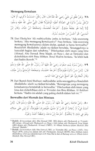 Memegang Kemaluan 
L - 
3- 
J - , , , , - . , ' , ' . ' ; , , : 
J."' - w '.c 
JP i "Jt 
: . ' ' . i ! . . . 
a->.:,.-42  1.4-.^:tlj1 a:> ; 
78. Dari Tholq brn'Ah rodhil,allohu 'anhu, ia berkata, "Ada seseorang 
berkata, 'Aku mcmegang kcmaluanku?' Arau berkata, 'Ada seseorang 
memegang kcmaluannya dalam sholat, apakah ia harus berv.udhu?' 
RosulullohS hollallohu'alaihi wa.9a11abne rsabda,'sesungguhnyiaa 
hanyalah bagian dari tubuhmu."' Dikeluarkan oleh imam yang lima 
(Ahmad, Abu Dawud, Ibnu Majah, an Nasa-i, dan at Tirmidzi) dan 
dishohihkan oleh Ibnu Hibban. Ibnul Madini berkata, "la lebih baik 
dari hadits Busroh."i8 
J: ""- L s- L ,'* -l |i- ; ,s-, _ ."-i-, r_ j_- ;. .Vl 
.JG *-' : i-- :' L!--. .i-:; ; -i. {L. ; i5- ^, 1- } :-u 
..=- j-,s j._r .--i 9 :3;.t'.^ ,u. 
79. Dan Busroh binti Shofrvanr odhiyalJohub r,Aus esungguhnyaR osululloh 
Shollallohu 'alaihi wa Sallambersabda. "Barangsiapa yang memegang 
kemaluannya hendaklah ia bern.udhu." Dikeluarkan oleh imam yang 
lima dan dishohihkan oleh at Tirmidzi dan Ibnu Hibban. Al Bukhori 
berkata, "Hadits ini adalah yang paling shohih dalam bab ini."t', 
Berwudhu dari Muntah dan Mimisan 
' - | 
:-G * . ' * i ,- i , * . -i q-^r * .s-; " - ; J l r 
1 ; . . A . 
. . - . ' t - 
.)'-",a ,^r *.=.;.t"=" --J..r.i .-,*" : ,i .,i 3*', ,'.J - t - , ' 
l.='1*' 
'^;r, 
.;- 1,, ; -- i-<+ f :--: ; ,s. 
'-sS hohih. dirin,avatkano leh Abu Dawud (182. 183)d alam arh Thohaaroh,a r 
'IirmidTj 
(85) dalam lbtvaab ath Thoh,t;troha, n Nasai (165) dalama th Ihohaanti. Ibnu laiah 
(,183)d aiam arh Tholtaaroh,A hmad (15857).- {l-Albani bcrkarad alam )'hohijh ,'lhu 
D;rwud "Shohih.' 
'') Shohih.d irir.r'evatkaonl eh lbu Dawud (l8l). ar Iirmidzi (82),a n Nasa i (t6j), lbnu 
lajah (a79), stlrnuanva dalam bab:tth fhohaaroh. ,hmad ()67'19), lbnu tlibban clalam 
Shohiihnyl (212)d an dishohihkano lch Ibnu NIai n dan al-Barhaqsi erraa l Albeni d.rlam 
Shohiih .1bu Dawtd (781t. 
34 Kitab Thoharoh 
 