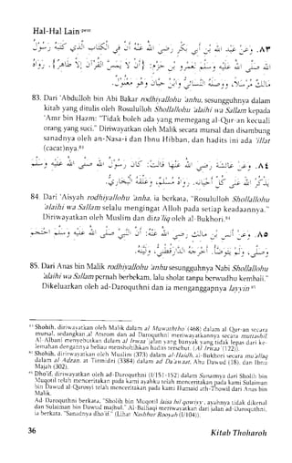 t"t-t"t tuttt *" 
l. ..i -.*..4+ -,_'* -, -:-{ j, i - . l * ;. ._i., ., * - + ; ; . . r r r 
!:', t":ai] ,rp F y : I .-= -'-,;: ,*-, -- ,i:r,* ,i:r 
' , ' 
t ) : .-,+a. -+a-r J 1.-'-_ -.1_. -.'Jt f _,_,. )L; JUU. 
83. Dari 'Abdulloh 
bin Abi Bakar rodhi],allohu lzz.6rzs,c sungguhnyad alam 
kitab yang ditulis oleh Rosululloh Shollallohu ,alaihi q.a5 )/1az kepada 'Amr bin Hazm:" Tidakb oleha dav angm emegang aJ eur an kecuali 
orangy angs uci."D iriwayatkano lehM alik secaram ursald an disambung 
sanadnyao leh an-Nasa-di an Ibnu Hibban,d an hadi tsi ni ada' j l l ; t t 
(cacat)nya.8l 
. 1 - : . ^. ' 
" " , . , 
l-: .)o .$r .ru, .ir _,*, trj :JC ti; 41r i , i-:-,t'- 
'J: 
.ht 
.;r;j ..;!, .*[* j j_, -+'l. .'- J, F-l 
8,1. Dari 'Aisyah rodhiyallohtt 'al.Aa. ia bcrkata, .Rosululloh 
'alaihi S:hollallohu w,a5 'a11aaser lalu mengingat Altoh pada setiapk eadaannva.,' 
Diritayatkan oleh Muslim dan dira 7tg olch al Bukhori.sr 
-; -;i :-' -. .lo 
l : . . .. ' ; . i .t.ay- *: t,sap: 
85. Dari Anas bin Malik rodhiyalJohu hz_&us esun gguhn ya Na6r Shollallohu 
alaihi wa Sallampcrnah berbckam, lalu sholat tanpa bcrw-udhu kembali.', 
Dikeluarkano leh ad-Daroquthnid an ia menganggapny.ala trzzN i 
'grS hohih,d irirvrlarkan oleh Malik dalam al ivuv,;tththo (16g) dalam al eur arr sct.rra 
r i ! r  J , ' . ..dJnAku J'. rronr d.ln JJ 1.r,,9urhj) - . ' . , r . r r r , " r n " i . , . " , r ; . , . ; ; ; r r . r . ; ; ; 
  tDa nr r c r  c r L t i . r "d J t J n . i / / r , | | . / .J/ , . ) r r - g b - n r a kr , n o r r d r l l e p a .o r r i l o 
lenrahand erngnan r a beliaum enshohiht," l"a,,. r"i""t ut. L.t jl i )" iiill. s1S hohih,d irirnarerkan olch Muslin (373)d alan a/ Ilaitlh, al Bukhori ,recara rnr !//ag 
clalan at..Adzai. ar Tirrridzi (338,1)d alan ,a lr;rlar, ifru 6r"ua iiSl, au" fU"" 
XIaiah l::102i 
Di o i [ . d r - r , s , ; r a r k ' l n . r . . hD, d" n , q u r h nrrl l 5 J l  2 d r l ;m r u n , rm] :d r r i r l r o l b i n 
,  lLqol t t , t Jt m. r  c . l tdk J - p"da( ;niar rhk r r r - l rhn nn,e r r r . r k rnp ao"k . rmiSuLinr . rn 
ro 
quror rc Jh mcnte ritakanp adak amj I lumaid ", 
arh Thonil dari .Anasb in 
iil,ii." 
Ad Daroquthni berkat;, "Sholih bin lLrqonl latst ht| 4ovLt r , at.rhnt.a ridak dikcnal 
drn ularmrn in l ) JqLJ malhul .  l B" i r iaqmi er rn. r r . i r kaJra r r ; l . rna d . r rn, .1Lr rhn 
J 5er k J l J  Jn, ,dnr Jt lho i f LiL. r . , rhhut R. r , t "hr l lO4 
JO Kitab Thoharoh 
 