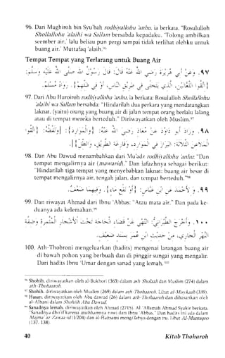 96. Dari Mughiroh bin S1u'bahr odhivallohu hn,rlu,i a berkata, "Rosululloh 
Shollellohu 'alaihi va 5i11arn bersabda kcpadaku, Tolong ambilkan 
seember air, lalu beliau pun pergi sampai tidak rerlihat olchku untuk 
buang air.' Nluttafaq'alaih.'r, 
Tempat Tempat yang Terlarang untuk Buang Air 
: * : * ; 1 & , i i r _,*r _J:_rj *; * r - , , . , . --; ; ; _ . . l V 
1" : , . ' : 
.:b .l_._, i 1-"U ; ;, : _.1.r ;.-,.2 j .L*r, __<!r , -tlijr t;l I 
q7. trari hu Hurorrohr ,,Jltit,tll,,hu.rnhui,, b..rkaroR: ,'rulull.-,shh olLllt,hu 'ala i h i',ya Sallan bersabda: " Ilindarilah dua perkarav ang mendatangkan 
laknat, (yairu) orang yang buang air di jalan tempat orang berlalu ialang 
atau di tempat nrereka bcrtcduh." Diriu,ayatkan olch Muslirn.eT 
' - , 
l_; i r t ' , . , f i , I ; :4- : - , r1j _:"i ) - ,1_*11" ; . ^ * A .g- . . : l r . .p ;_. t ; , t ; t ; " .1A 
' II r - i i l-* -l 'e'F " t ' ) G ' ) , . : ' i Jt ;rft ;;-:'1r ' ; - ; r 
9u. Dan Abu Doru'.,d-" nu-boiUo.r 0"., ytu'l'r,1,o, ,al,ito lUnu 'anltu:" Dan 
tempatm engal i rnvaa i r (m. r r r - ; r r 'd)D. "a n Iaf rzhn1.sa, . .hrgabic r ikut : 
''Hindarilaht iga temparv ang menvebabkan laknat: buang air besar di 
tcmpat mcngalirnya air. tcngah jalan, dan rcmpat berteduh "qs 
-;:--: u";, . i.,- :. .,'l :_..* _, *.' ; _. . C C 
99.D an r iu'avatA hmadd ar i Ibnu'Abbas:" Atau mataa i r . "D an padak c 
duan va ada kelemahan.')') 
- , I , . - , 
a>:!>-r i!-j!,j _.+_-, 
.-r-,.^; -a- ; -: 
_ j r L q 1 . . 
i , , , 
.. . J;-rRjr ,,ij-r 
"'-- I ; t:!"r r-Ji :; 
ir -l> 
100.A th Thobroni rn"ng. l r r rkon (h"cl i tsm) engenalia ranganb uanga i r 
di barvah pohon yang bcrbuah dan di pinggir sungai yang mengalir. 
Dar i hadi tsl bnu'Umar dengans anady angl cmah. r ( r ( r 
"" Shohih.d iriwa',atkano leh al ltukhori (363)d alama si Sho]aahd an Nluslim( 27,1d) a)am 
ath Thohaaroh. 
q; Shohih. diri$avatken oleh NTuslim {269) dalant ath Thohurch. Llhar .r1 .'LLl'*.ur9 (i}.39r. 
"f Hasan,d irirva,vatkano leh bu dauud (26) tlalanta rh lhohaarch dan dihasankano lch 
al Albani dalam Shohiih.Ihu D;*ud. 
'" Sanadnyale mah.d iriuavatken olch Ahrnad( 2715).A l A llam ah Ahmad Svakirb erkata, ''Sanrdnv;d ho if kare:na nrultlumovit rorvi dari lbnu Abbas. Drn hadits ini .rda d.rlanr 
,Ilajma :tz Zau.aa rrl I li 204) dln al Hrirsami mcngr L,hl.a dengan itl. Lthat AJ lluntaqoo 
(137, 138). 
40 Kitab Thohsroh 
 