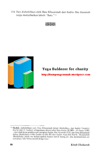 I 1 4 .Dan dishohihkano lch lbnu Khuzaimahd ar i hadi tsA bu l luroi roh 
tanpa menyebutkan lafazh: "Batu."LLa 
i:lrtslrtitr.:l 
lri"s,L?.,slz.li 
rr Shohih, dishohihkan oleh lbnu Khuzaimah dalam .5hoil,4nva, dari hadirs U*aimir 
bin Sr'idirhA 1A nshori sebagaimandaa lamt afsirl bnu Katsir all/389) AI lru,aa'(1t85) 
- dan relah le$-at pcmbicaraan mengenai hadits Abu Hurairah (113), dan Ibnu Khuzaimah 
<lalamS hohiihnia (1146()h adirs;;84. 85) dari hadits Anas bin Malik: Rosululloh 
Shollallohu 'alaihi wa.9allam apabila keluar untuk buang air. aku membawakan air 
untuknya. lalu beliau mandi denganrrva. 
46 Kitab Thoharoh 
 