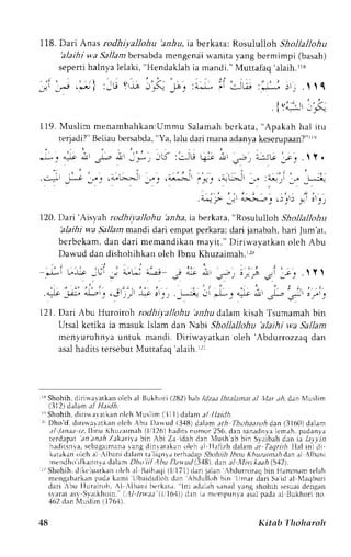 118. Dari Anas rodhtyallohu 'anhu,ia berkata: Rosululloh Shollallohu 
'aJaihiw a Sallambersabdma engen:iiw -anitav ang bermimpi (basah) 
seperti halnya lelaki, "Hendaklah ia mandi." Muttafaq'alaih.rr8 
_;' _.j .'o | :-ti (i -r.-r ,r.-! -rr _. :iJ '' ;-..r; :*-*. :'; .   I 
'{ri.:l'3-"( 
119.M usl in menambahkan:UmmuS alamahb erkata," Apakahh al i tu 
te4adi?"B eliaub ersabda", Ya, lalu dari mana adanyak eserupaan?"rIe 
. * : y ^ ' c _ - - - : a r L - . * . - ; I - : : J t t ! ; ; . j . ; - : j - k - s . . .  Y . 
..:-it _r^-"o;, ,,; .'a"GJt _'"J . i-:! ,_e,, .iLir :." i.-ri _" _t--.j 
. {^l;- Jrr 
.,:+->.-,,2 e 1: e; s 5 at 
120. Dari'Atsyah rodhi;,allohu 'anha, ia berkata, "Rosululloh ShollallohLt 
'alaihi w,a SalJam mandi dari empat perkara; dari janabah, hari Jum'at, 
bcrbekam, dan dari memandikan mayit." Diriwayatkan oleh Abu 
Dawud dan dishohihkan oleh lbnu Khuzaimah.r.r(' 
.1,. . , . , l t . ^ , . . . - : . , . , *1.-i tlJ: jLli j " ' 4,. . i tJ L'l' jr 
( , 
.r "; 
s;,: ir.i 
" 
r;-. .y 
.a.l-r -u-:. {r'! ,-.'rrL -I-t J _. 
. . -L-:ir - ,*- : o=- *' 
,.1-_.' _.:-' 
: -r'. 
121.D ari Abu Huroiroh rodhiJ'allohu' anhud al,amk isah Tsumamahb in 
Utsal kctika ia masuk lslam dan Nabi Shollallohu 'alaihi wa Sallam 
menyuruhnya untuk mandi. Diriwayatkan oleh 'Abdurrozzaq dan 
asal hadits tersebut Muttafag'alaih r:r 
r3S hohih.d irirraratkano lch rl Bukhori 1282bt tb ldzaal htal?Drt r/ '1,/r., r. dan Nluslim 
(3D) dJrtn al Heidh. 
'r Shohih. diri*avaLkan olch Muslim (3ll) clalan a/ ItaiLlh. 
r' Dho'if. dirir!a!rtkan olch Abu Darvud (3,{U) dalam ath Thohaaroi dan (3160) dalam 
)l /inar iz.ltrnu Khuzaimah( l,rl26)h aditsn onor 256,d an sanaclnlalc m.rh.p adanlir 
terdapat an;naiZrkrrilrbinAbi Za idahdan iush ab bin Staibah d.rn ia L41r'a 
h. rdi t invas, c bagai rnanraan g dinrar . r k rn, , l chr l l l , r t i zhd al r r r . r r l rgl r l . I lal ini -di 
karakano lch .rl -A.lbandir lam ta liqnl; terhadap- 5lttlttiltlh nLtK huzaim.t4d ena l .lbani 
nendho ifkannyad elam Dho iil Ahu Dttyurl (3.18)d, an .r/ ,lZ!'t kaah( 512). 
I Shohih.d ikr'luark;rno lt'h a) Baihacl(i li 171)darijalan rbclurrozaqb in Hammamt elah 
mengabarkrn pada kami Llbaidulloh dan Abdulloh bin Lrmar clari Sa icl al llac1buri 
dari .bu Ilurairoh. Al .lbani berkal.r. lni adalrh sanad vang shohih sesuai dengan 
slarat as1 Syaikhoin. (,tl lnteit (I 161))drn ia mcmpunla asalp adaa l Llukhcrrni o. 
452 dan Nluslim (176'1). 
48 Kitab Thoharoh 
 