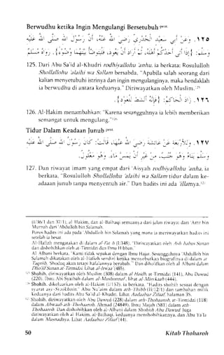 Berwudhu ketika Ingin Mengulangi Bersetubuh p".' 
:. " 
' . 
"=tr 
,J,r 
J- il ,,*_ Jl .,* dll .- , ,S ,t;J, ,* 
.;i ;;; .  V O 
r , " ' 2 - . - : ' - . ' - - 
* - i : . . i . - . - - * ; d r . ) - . ' - - J j . - . , " . ; - - 
- r . | : * , 
125. Dari Abu Sa id al-Khudri rodhi;.allohu bniu. ia bcrkata; Rosululloh 
,9hollallohu' alailti wa.tal/anrb ersabda". Apabila salahs corangd ari 
kalianm cnt,ctubuhiis trinyad ani ngin mengulanginlam, akah endaklah 
ia bers'udhud i antarak eduanva.D' i r iu ayatkano lehN lusl im. r r i 
l r - * -* -  r l : ; - t - - : - . . l Y 1 
126.A 1-Hakimm enarnbahkan':K arenas esunggu}rrryio- "t t,binm emberikan 
s0nlangautn tuk mengulang. " r , r , 
Tidur Dalam Keadaan Junub p"- 
-:r-' d).1.r * L -,*; -,f :Jr.t !'*-p Jr _-t *i|t'J i- ]),i_, .  Y V 
, --,:.* , ,u -; "i ,* -- .-- *; lL, j-; 
1 27. Dan rirvavat imam )iang cmpat tlari 'Aisl 
ah roclhi.vallohu 'anha, 
ia 
berkata, 
'Rosululloh 
Shollallohu'alaihi wa Sallant tidur dalam ke-adaaanj 
unub tanpa rncnvcntuh ai r . 'Dan hadi tsi ni ada r71am1.a. r r , 
(1, :16,d1a ni : i71, ) ,al I Iak im,danal '{l 
Baihaqsi enuanr . rdr r ij ;hn r i$ayatd ar i Amrbin 
lurroh dari 
ulloh bin Srllmeh. 
Porosh adi t sin i adapada. bt lul lohbinSrhmahlanenranaiamt r i r vavar kanhadr t s ini 
sereirh i.r besar. 
.1 Ilalizh nrengatakacnl i dalamr l j:at h1318), 1)irirraarkanc t)ehA sh hthu,;Sitnan 
dan dishohihkano lehe t Tinlidzr dan lhnu Hibban.' 
Al Albrni berkata. Kamrt idek scpeLr tlcngrn lbnu llrlrr S<sunggrrn ra A.bdullohb in 
Salanrahd ikatakano Leha l llalizh senrlrrik etjlr mt.nrehurl:rnb i"gr;trnr'l r-lic lalam.-rr 
Zrgn#, Shoduqa kant ctaprh .rfalannvab crubah. Llln diho ifkan olch al Albani dalam 
Dhoiil Sunan at TitLnilzi. Lih,t ;t/ lnrla (185). 
r5 Shohih.d irirrayatkano lch Nluslim( 308)d aan al Haidh,a r 
'firrnidzi (1,{l), Abu Darvud 
(220), Ibnu -bi Siaibah dalam :r/ trlushonna[,lihat.rl -llsrla;,4 (.1,1,1). 
r " Shohih,d i k c lur r kuno leha Ll lak im (1, ' l t2) ,ia bc r kara,H adi t ss hohihs c suadi cngan 
svarat ,.fl. St,tikhoin. Abu u'aim dalarn arl lhibb(IliI2,1l) dan rambahan milik 
keduanyad ari haclitsA bu Sei d al Khudri. Llhat AittlaahuzZ ilaaL haleman3 5. 
I Shohih,d iriwa,vatkano lch .bu Dautd {228)d ahm ath Tltohatnh, at:l irmidzi (118) 
dalam, 4D wa.ri. rri lhohaarolt.: hmad l,24849)l.b nu lajah i5{J1)dalama ri 
thohaanth Dan dishohihkan oleh al Alh.rni dalam Shcthiih,!bu Dawad.luga 
diriu.eyatkeno lch al Hlkim. al llaihaqi.k eduanyam cnshohihkannvac. lanl bu Ye liL 
dalam,l/u.szadnrrr. Lthar tladnhu,, )zihal (11'1 
:]U Kitab Tholnroh 
 