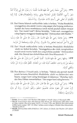 j , . : . a . . " " , - ' - - . . " 
- u j ' . - " ' 
3 ' * l _ * _ , L : : i : ; ^ ' [ i  - ; ' . , - ; + * - - . - c _ ' . l l |  
i . ' ' ' L - : ) l : - t ! (YA- J=, - * j : y  : t : j : ) Yn L ; ' _ L ; .".'" al ri r i' . _ s - ; i 
.,-*::,i;, {.,c-->t .t*il, }.F .i .-uti 
131.D ari Ummu S alamahro dhiyatlohu bz,Aai " bcrkata," Wahai Rosululloh, 
scsungguhnyaa ku adalahw anita yang sangatt ebal kcpang rambutnya. 
Apakah aku harus membukanya unruk mandi janabah (dalam riwayat 
lain: 'Dan mandi haid?')B eliaub ersabda",T idak usah,s esungguhnya 
cu}up bagrmu mengguyrur kepala tiga kali." Diriwayatl<an olch Muslim. rrr 
:Jt qJi,11 -L i ] l -';-'1 ,t6:.:-lu ( i A',5.t') -^::G l i t . t f f 
- " - , , " , , . , . . . ' , . 4 , | , , . , . , , l : . ' t 
{-: I Jrr a>.>.-^a1r :r;11,q l o1_.._ i,* .. 
,=lH_ f*, f' 
 gll 
132. Dari 'Arsyzh rodhiyallohu 'anha, ia berkata: Rosululloin Shollallohu 
'alaihiw a.5}11ambc rsabda", Sesungguhnyaa ku ridak menghalalkan 
masjidu ntuk wanita haidh dan yangt crkcnaj anabah."D iriwalatkan 
oleh Abu Dawud dan dishohihkan oleh Ibnu Khuzaimah. Ii2 
. , 1 ' 
. . . . 1 
'r1 )ljj | !l-e -;. .nLaJl 
9r" ,l, -f , -'j 
t'ii ;.]j' 
133. Dan darinya ('Aisyah) pula, ia berkata, 'Dahulu 
aku pernah mandi 
junub bersama Rosululloh Shollallohu alaih i wa Sallant dari sar.,r 
bejana,t angank ami salingb ersilangand i dalamnya."M uttafaq' alaih, 
dan lbnu Hibban menambahkan": Dan tangank ami salingb enemu " r3r 
: * - : + ; r ^ - - ; - _ * - - r : - J &.L - s - . ; . . . ; 3 : ; - c . .  l ' f 
r i. 
'-: 
) , t ) . )  a  . ) . t , * - i , r,"o,-) ,pt t;;U , " i r : t ; * _k . ; : f ) 
. cLr.r-r I r l i - L l f l r 
r1 Shohih,d iri*ayatkan oleh i{uslim( 330)d alama l Haidh.Lihat al l,lis.vkaah1 138). 
rrrD ho'if, dirirvavatkano leh Abu Da*'ud (232) dalam,tth Thohaaroh,d idho ifhan olch 
al Albani dalam Dhoifal /aani (6117), al lrvat (1931, dan Shohilh lbnu khuzaimah 
(l/28,1)h adits nomor 1327.A l Albani berkatad alam ta liqn'"a (.5,4ohiihIb nu Ahuzainah), ' anadrrr a dho rt. 
rrrShohih,d irirvayatkano leh al Bukhori (261)dalama l Chuslu,,JanN luslim( 321)dalum 
52 Kitab Tholnroh 
 