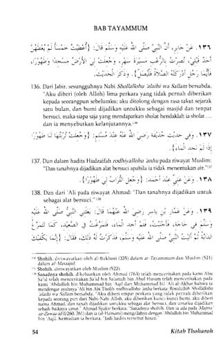 BAB TAYAMMUM 
. ' , , . ' , ' : 
.l ,_+;" -b--r 
_r)r*l ; i-l',: r r,,{*, t J:*r r-,) .),-,2 ilj'b -L-  
" " ' t 
" ) t 
t i ' 
" ' ' : 
l ' ' ' t ' ' ' " 2 ' ' ; ' : i 
..:-.r-,>=11I )! . |,t-,+ o)'-.,2.r1a a _,)l _L'- j L^i t 
136. Dari Jabir,s esungguhnyaN abt Shollallohu 'alaihi wa 5lz.11abmc rsabda, 
"Aku diberi (oleh Alloh) lima perkara yang tidak pcrnah diberikan 
kepadas eorangpunsc belumkua; ku ditolongd enganr asat akut sejarak 
satu bulan, dan bumi dijadikan untukku sebagami asiid dan tenpat 
bersuci, maka siapa saja yang mendapatkan sholat hendaklah ia sholat . . 
dan ia menvebutkan keJanjutannva.i16 
{i c,.-u-j r . t rv 
. | 'tJt r; J r;1 
l37. Dan dalam hadits Hudzaifah rodhi;,allohu lrr.iu pada rirvayat Muslim; 
"Dan tanahnya dijadikan alat bersuci apabila ia tidak menemukan air."r37 
138. Dan clari 'Ali pada rirvayat Ahmad: "Dan tanahnya dijadikan untuk 
sebagaai lat bersuci."r 38 
* i:s,-i; n r, 
J -i"r"- .'tU"', -r.-i -O 
:ju; ,gU: l -';'i 
r('Shohih, diriwavatkan oleh al tsukhori (335)d alam at Ta.r'antnun,la:nl uslim (521) 
.lalam a/ va.taajid. 
r,Shohih, diriwa,vatkano leh Nluslirr (522). 
iSanadnva shohih, elilulurrkan oLehA hmad (763) telah menccritakanp aclak ami Abu 
s . r " u r n i a hn c n . r : r i r a t <5a.nrr J h n r ' l ,m- h  r n  h u l Hu . r m r n l . r hm , n , r ' t r l ' n f r J r 
kami Abdulloh bin Muhammad bin Aqil dari Muhammad bil Ali al ,kbar bahrra ia 
mendensar il'ahnva Ali bin Abi Tholib nxlhivallohu i,r}u berkata: Rosululloh 5,4111L/21r.' 
'Aku d i b e r i cmprr n c r k r r r tang r i J r k p,:rnah dibcrikan 
t l a i h i i : a . g i l l a n i  e r s a b d a , 
kepJLl'-e or . rn!r.- r dar i  rbi  ;h  l lnh. . ' l iuJ .  . r i k :n k - r , xunt i hunr ' l kuJ ,  , r i 
namr hmad, dln t,rnrh diladikrn untukku st'bagaai lat bersuci.d an umatku dijadikan 
sebaik baikrva umat." Ahm;d Syakir bcrkata, Sanadn,vash ohih. Dan ia adap acla, 'l'17'au' 
az Zawaa irl11t260,261d) an ia lal llai*rmi) mcngil/ahvad eng.rnA bdtrlloh frin {uhanmad 
bin'rqil. Kemucliani; bcrkata, Jadih adilst crscbuth asan.' 
) , 
,ys ;t: .r- 
"gt 
t ,"j LJ (-Lr-':ll 
ir:4 L4Jl I 
54 Kitab Thoharoh 
 