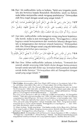 146.D ari'AIi rodhiyallohu bz.Aui,a bcrkata," Salahs atul engankup atah, 
Ialu aku bertanya kepada Rosululloh Shollallohu 'alaihi wa SaLlam, 
maka beliau meny-llhku untuk rnengusap pembalutnya." Diriwayatkan 
oleh Ibnu majahd engans anady ang sangatl emah.la6 
,.'.i i, 
'.r-', 
j.-'fj . tV 
J; 
'-;"'):; ii a_1 
lf>'r;1 -;, ,l;j.-- o-; t * ,]'i ii i',', .";; 
'i- t't * 
147. Dari labn rodhiyallohu 'anhu mengetai orang yang bocor kepalanya, 
lalu mandi, maka ia pun meninggal dunia, "Sesungguhnvac ukup 
baginya untuk bertayammum dan rnembalut lukanya dengan kain, 
lalu ia mengusapnya dan mencuci seluruh badannya." Diriwayatkan 
oleh Abu Dawud dengan sanad vang ada kelcmahan. Dan di dalamnya 
terdapatp erselisihanp ara rowinya.rrt 
' . : . , 
" . , 
' ' . : 
)"1 -;L f--jl =L--  ,ri al^tr .- :-t! ^i; .11 .r", , _"u,; _j _"cl .l { A 
. i : : , , , . , i , - . , . , , . . . . - : . . .l-b. .ri"-r:L-t .r5.!l rt_,..,. ;:-1 !)',.-! -"=l -.;--r;)., 
148. Dari Ibnu 'Abbas rodhiyallohu 'anhuma, ia berkata, "Termasuk dari 
sunnah adalahs eseorangti dak bolch sholat denganb ertayammum 
kecualiu ntuk satuk ali sholats aia.k emudianb enavammumk embali 
untuk sholat lainnya." Diriwayatkan oleh ad Daroquthni dengan 
sanady ang sangatl emah.rrg 
L4IS.]J2I$&Za$.i 
r16D ho'ifjiddan, diriwayatkano leh Ibnu l{ajah( 657)d alama t Ia.tamnun.hah al IIas 
hv alal /ahat rrdan didho ifkan oleh al ,lbani dalan Dho tit lbnu XIrfuh (126). 
rr- Hasan.d ikeluarkano leh Abu Da*ud 1336)d alam atlt Thohaarohd ari lalana z Zubair 
bin Kfruroiqd ari ,tho'dari jabir. iabcrketa. Kami kelurrdaiam suatus afar.l aluada 
seseoranvga ngt ertimpab atuh ingg,rm elukaik epalanya...samppaci rkateannlaS: csung 
guhnvr cukup baginla untuk bertalammum.... A l l l a d i t s . 
Dari jalan ini ad Daroquthni (69) (l/228) 'Tidak 
dan al Baihaqi mcri*avatkan. Ad Daroquthni 
berkata, 
adal ang nren*ararkand ari Arho daril abir s-"laina z Zubairb in Khuroiq 
'angs tatusnlal aisab i/ qowivt.:l -,uza'im cnlclisihinya,i a merirvavatkand ari Atho' 
clariI bnu ,bbasd an diperselisihkapna daa 1. uzai , ada' ,angn rengatakand;; rinra dari 
Atho, adap ula, ,angr r cngalakans:a rnpaki ualat kan Auza' is 'Scsungguhnra 
epadakud ar i r  tho.  'ang larnnvam en 
dar ia l ecaram ur sal : 
cukup baginla . . . . . d a r i Atho 
daii Nabi .s'rr)/.?/lohr'alaihi ya Sallarn. 
Il llbani berkata, Itulah lang benar. l)an hadits tcrscbut didho ifkan oleh;1 B,rihaqi. 
Akan rctapiS raikh al Albani rnenghesrnkannvd; alamS hohiilt.1buD atuLl (:136r)a npa 
perkataan: Scsungguhnlac ukup bagln,va.... ilihat a1-1rx.r;( 105). 
+ Sanadnyad ho'if, dirirvalatkrn olch ld Daroqurhnld alamS irDarnva( 1,185)1. ab erkata. ''Al Hasan bin'Llmlrroh dhtiif. .hnad hcrk,rta, latruk. Dan luslim menrrbumva dalam 
mu9, , J J rn- r.Lr r , ' l - r r ,r , - - r . ' . - kr o  . l lhd.per1tn( , l l I k -n. J ,AFull ?,  ' , Jht .2  ' 
58 Kitab Thoharoh 
 