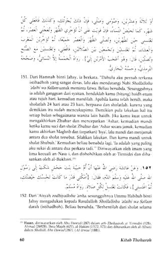 -ri ,r-u !lLS'1 ,r:Av--,:-Ui.y: ,*, ,'nr,;jrr-r Ou ,i 
*, .,,.,-rF-_._*,, +_-.. _, Ge 4i J! l.e!--_r:r; t*< .;: 
, ! - 
. : 
' . . : 
' ! : 
.=.- - ,-.-: F ' -':'!> 
J..'--:,: ._-j.1;'a _-.- -s**, 
, l 
- ' , , - . , ; t : . . , - , , ' - r r . r , 
;.-- 
'' 
!!" -"i-, .tf' .--/)'-'a-i -d -rG -l -"1*d ., .eLj;!rj 
: . . a ; - - . . ; ;  a- - . - - r -, , . . i '_s : ,_1,  ___, ; i " _ " . : _ _ r . , - _ . j . 
-; -r.- ar^,> " .; * : 
151.D ar i Hamnah bint i lahsy,i a berkata." Dahulua ku pernaht erkena 
istihadhohy ang sangard cras.l alu aku mcndatangiN abrS hollallohu 
'alaihiu 'aS allamt ntuk meminta fatwa. Bcliau bcrsabda',s csungguhnya 
ia adalahg angguand ari syaitanh, endaklahk amu (hitung)h aidh enam 
ataut ujuh hari. kemudianm andilah.A pabilak amu telahb crsih,m aka 
shoiatlah2 4 hari atau 23 hari, berpuasad an sholatlah.k arenav ang 
dcmikian itu sudah mencukupimu. Demikian pula lakukan hal iru 
setiapb ulan sebagaimanwa anita lain haidh. Jika kamu kuat untuk 
mengakhirkan Zhuhur dan mcncepatkan 'Ashar, kcmudian mandi 
ketika kamu suci dan sholatZ huhur dan 'Ashar sccaraja mak, kt.mudian 
kamu akhirkan Maghrib dan (cepatkan)'l sya',I alu rnandid an menjamak 
antara dua sholat tersebut. Silahkan lakukan. Dan kamu mandi untuk 
shalatS hubuh.'K emudianb eliaub ersabdala gi,'la adalahy angp aling 
aku sukai di antara dua perkara tadi."' Diriwal.atkan oleh imam vang 
iima kecuali an Nasa i, dan dishohihkan oleh at Tirmidzi dan diha 
sankano leh al-Bukhori.r 5r 
.: ,* ; Jl c--r, _;>..> 
,e-;-- el--*-l c.: u< 
: ; j roY 
n, ,rL 1, 
t : . ; i 
i'l J]-j:'i ., 
152.D ari 'Arsyahr odhiyallohu 'anhas. esungguhnvUa mmu Habibahb inti 
Jahsy mengadukan kepada Rasululloh Shollallohu 'alaihi wa Sallam 
darah (istihadhoh).B eliaub crsabda",B erhentilahd ari sholats clama 
ir Hasan, diriwavatkan oleh Abu l)au,rd (287) dalam ath Thohatnfi, ar 
'llrmldzi (128), 
Ahmad (26928)l,b nu Majah (627),a l Hakim (1,/172l7, 3J dan dihrsankano leh al rlballi 
dalam Shohiih Abu DawDd (287 ). (-,111nr?, (188)). 
60 Kitab Thoharoh 
 
