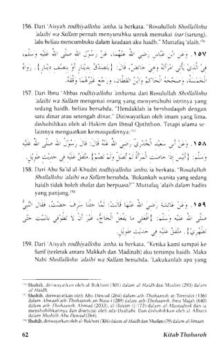156. Dari 'Aisyah rodhiyallohu 'anha, ia bcrkata, "Rosululloh Shollallohu 
'alaihi s,a Sa am pernah menyuruhku untuk memakai izar (.santng), 
L u beliaum encumbukud alamk eadaana ku haidh."N {uttafaq'a laih.rs 
- i . 
.  oV 
L;;..a-:*-- 
i ' : - * '1. . ; r r , ;Gi ' i . l ,r Ji r 
157. Dari Ibnu 'Abbas ndhi.y.allohu 'anhuma, dari Rosulullah Shollallohu 
'alaihi wa 5-a11armne ngenaio rang yang menyetubuhi istrinl a l ang 
sedangh aidh, beliau bersabda", Hendaklah ia bershodaqohd engan 
satud inar ataus etengahd inar." L)irirvavatkano lch imam vang lima, 
dishohihkano leh al Hakim dan lbnul Qoththon.T etapiu iamas c 
lainnya menguatkank emauqru,6nnyIa5 .7 
io .,, .r* * --*-. ,u :-rJ ii iu' .^,,, ;rriJ r-- ,'i ;*; .' oA 
. i . . . . ' , . r ' . ' . | , ' : , i , " . : , ; : * . i - . - . - . . ; i r i , - 
. j-t-b- 
_Ltj, 
J 4"lt _",r-".1l..- ; q 
_t -: * .: _'*r g"-rL- r)r 
_jl i :r;" j 
fSS. O";i Abu Sa'rd al Khudri rodhiyallohu arlu, ia herkata, "Rosululloh 
SholJallohu alaihi wa SaJltmbersabda,'Bukankah rl'anita ,vang scdang 
haidh t idak bolch sholatd an berpuasa?" 'Nlut tafaq'alaidha lam hadi ts 
vang panjang.r58 
: ,  
; - - E . ; - - - , - - : . * - : : - - * : . * U  - ; ; . i * ' ; ' - r . .  o i 
: , 
F +! j_.i  -,1 .* .-LJl _r-+ U ,L-t | :J_' -ii nt _J-yi+ 
4' € ^'r. J";,, 1}-;; 
159. Dari'Aisyah rodhi1.allohu 'anha,ia berkata, ''Kctika kami sampai ke 
Sarif (terletak antara Makkah dan Madinah) aku teninpa haidh. Maka 
Nabt ,9hollallohu 'aJaihi vya5 a.11anb ersabda,' Lakukanlah apa )'ang 
r ' "S hohih,c l i r iuarat kano l ch al Bukhor il 30l )dalama l Hdtdhdanl lLr s l i rn( 293)dalanr 
r'; Shohih.d iriwaratkan oleh Abu l)a*ud 126,1d)a lam. :tth Thohaaroha, t Tirmidzi ll36) 
dalam Ahl.aab arh Thohaarch. tn Nasa i (289) dalan ari Thohaanth.lbnLr 'lajah (6'10) 
dalama th I hoh;tdro,4A, hmad (2033),a l llakim (1,1 72)d alam tl llustadrok dan ta 
menshohihkannvdaa nd i serujuoi leh adz Dzahabi .L land i rhohihk . rno leh al Albani 
dalam Shohiih,1bu l)avud (,264). 
r'5 Shohih,d iriwa) atkano ieh al Bukhori{ 3(X)d ahm a-1,4 1l,4 dan 'luslim (79)d alam, / ,/rrrr. 
62 Kitab Thoharoh 
 