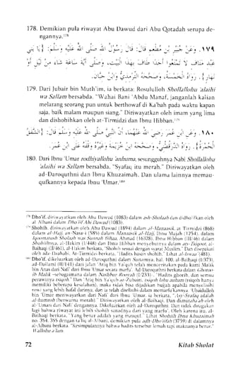178. Demikian pula riwayat Abu Darvud dari Abu Qotadah serupa de 
ngan n ya.rt8 
,-) ' i ' ' ' 
qi :---- j a.^' 
' t ' 
t- r 9r! q, r' 
' ... | . 
_.-r; | :-rr J*. *lr * P -+ _, 
.J -j -,; -..i1 ,.;, ;.- 
-j ,-"- ,."1 .l Vf 
r,Jl') rt r; 
j . . . i ' r 
( 4^*!>,L ri_cr .'l ,+ 
179. Dari Jubair bin Nlluth'im, ia berkata: Rosululloh .gholla/lohu alaihi 
wa Sal lamb ersabda",W ahai Bani 'Abdu Manaf ,j anganlahk al ian 
melaranpsi corangp un untuk berthor,"'adfi Ka'bahp adaw aktu kapan 
saja, baik malam maupun siang." Dirir.avatkan oleh imam lang lima 
dand ishohihkano leha t Ti rmidzid an Ibnu l l i l l2n. r ; ' r 
180. Dari Ibnt'Umar todhiv'allohu 'anhumas, esungquhnyaN abi Shollallohu 
'alaihi wa 5l:11amb ersabda," Svafaqi tu mcrah." Diriu'avatkan oleh 
ad Daroquthnid an Jbnu Khuzaim; rhL. )anu lamal ainnyam emau 
qufkannva kepada lbnu 'Utmar.rno 
:N Dho'if. diri* ar atkan olch Abu l)arvud ( 1083) dalan as h Sholet h ltn d jclho ifkan olch 
rl ,lbani drlrn Dho iil .,1bht r u(1t.1083). -" 
Shohih, dirirr ar lt kan olch Abu Dar ud (189.1dj el.rm. r/ ILrre;.r.rl.a t Tir midzi (868j 
dalln al llajj. an Nasa i (585) dalitm lfan;ta,;t*e l tl;tli, Iltnu 4ajnh i 125.11d,a lanl 
Iqoontttu:h .Sholtlh tras,iLtnnth li#;r.r, Ahrnad (l6ll28j, lbnu Hibbrn (lll,.t6) dalanr 
Shohi ihnta,r l 1laI im ( l ] ' -1.+d8a) r IbnLrl l ibban nrenrebuLnvdaa lamr a- il !&r )da.a l 
Baihaq(l 11,/-16a1l) l,l akim bcrkata.S hohrhs esurid cngans vanr XIuslim. D.lnL liscprkari 
ol chr dz l ) z rhrbi At Ti rmidz ib t ' r kata,l ladi r sh i r sans hohih. l . ihart l I rnat l . l81) . 
' Dho' i f J r kLlu , r k rn, ' leh. r J l t .n, ,qr r rhni dalam. 5un. r ,mvhaa, l . 100.a l Baihaq(i l ' /37j ) . 
. r J l ' . r i r - n . , l l l l I ' r . | l r 1 , l r -  r . , 1h r  . r q . . r . l r I n , . , | L r k , . n1 ' . ' , 1k., .i -  1 . 'r . 
bin,nas clari all dari lbnu Llmar st'cara mrrfu' .cl Daroquthni berkata dalarr (,1ronrr 
16 rllalrl schagaimrnrd alam ,'.rsiirrl R(,.r'ithl. It233). Hadits ghorib, clans emu.r 
fera$jnvir t';lLloh. I)nn .riq bin Ya qLrh.rz 7nb.ln. tstloh l:thu arrlran (tsiqoh hiLnr.r 
memi l i k i bt 'bc raprk c sal . rhr rnm) ,a k r r r J r k hr s rd r ; . r .1r [ .hrnu i l rh; rprbr l -mL cnv c : ] i s ihi 
r r ,  r . r 'A l , . rn h. r ta.l' . r .r r r - r ] . l r r . Lh ai . c l r .l r r J .L rmn r ,- r JnuL . , . rn! . rI o. r i , l , r l l , . l r 
bin 'Umar meriurv:rtkan dari Naii dari lbnu Umar. ia bcrkata," -.1u.1.51,r6agd alrh 
,tl hunn t ibcnvarna merah) Dirill:r';lkirn oleh rl l3aihrqi t)an dirarr.r,4;r ,4 tr[,h 
al tJmari d.rriN rrfi deng.rnnla-ll ikclu.rrkano leh rcl l)aroquthni.D an ridakd iraguk,rr 
lrrgi bahu:r rirvarar ini lt,bih shohih srn:rdn,r drri I'rng nuritr'. Oleh karena itu. al 
Bailraqi berkat:r. Yang benrr adrlirh rrng n.ruqul. Lihrt Sholtiih Ibnu lthuz.tinth 
no. 35'1,3 55 dr:nganr r'liq :rl ,1bani,d cmik n pul.r. rr-li1 1,4i,; 7i, (37t9) dj dalamnvr 
al ,lbani berkate. Kcsimpulannvrb ahl ',r hadi ts terscbutl cmahr api rleknr nt I lrer r,ir . 
ll.tlltitu t ltn. 
72 Kittrb Sholnt 
 