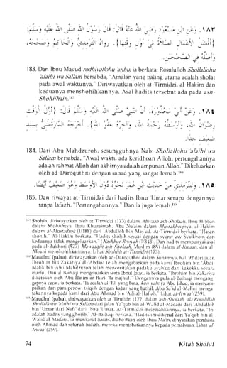 :"L; i-to itt ,,,- 
,.'l-:,-,.', j,;;^ 
; .'_.L*;_ jr ;j  Ar 
;); l';i, -gi1 
r ' r ; I . ' i . : . 
e ar';'t ' 
i , 
-:'c 
I 83. Dari ]bnu Mas'ud rodhi.vallohu 'anhu, ia bcrkata: Rosululloh Shollallohu 
'alaihi wa Slallam bcrsabda, 'Amalan 
vang paling utama adalah sholat 
pada awal u'aktunva." Diriu'avatkan oleh at Tirmidzi, al Hakim dan 
keduanvam enshohihkannvaA. sal hadi tst ersebuta dap adaa . r . ,4 
Shoh iihai n.t8 
' : ' | 
J_c e_! 1 l _ L l 
"- _ r 
, | 1..., , . . , ; 
-Lr 
J-1, 
,l-Lll a>: >l 
, i ' 
!r r".1n I 
., ) I . ' 
r r ! ! . 1 ! l ! j t , c r l 
, . 
.1-1t: !-r-"r-J 
184. Dari Abu l'Iahdzuroh, scsungguhnya Natci Shollallohu 'alaihi v-a 
Sa11azb ersabda,'A u-alw aktu ada kcridhoanA lloh, pcnengahanirva 
adalahr ahmatA lloh dana khirnyaa daiaha mpunanA lloh." Dikeluarkan 
oleha d Daroquthnid engans anady angs angaltc mah. rsr 
. t"--r-:l -,q'-r *,:" -a-,")rl J_q) 3_.> ,*;it .:,:-r- _," rt-L.,J;  Ao 
185.D an r i rvayata t ' f i rmidzi dar i hadi tsI bnu 'Umars erupad cngannva 
tanpal afazh". Per te ngahannv"a D. an ia jupiale mah. rs' 
rb'Shohih,d irir',.avarkaonl ch ar Tirmidzi (173)d al;n .lbrraab.tsh.s'i,r/aa,I4b.n u ilibban 
dalanr .llo,4irhnra.lb nLr KhLrzaimah,, bu uaim L)alan .l/Ltst,tkhnlnra , al ilakirl 
clalanat / lfustatlrok (l,11BUd)a rl lbdulloh bin N{asud.A r Jirmidzi berkata. Ilasan 
shohih. Al I lak im bc r kata. l lar l i r ss hohihs eruaid cngans  , r rar, r s rS ai khoind an 
keduanr'at idak mcngcluarkan. (,ashhurR ooydh(I 3-131t.) an haditsm errpunrai asal 
padaa l l3ukhori( 5)7) Xfaraeqiit,rsh.$o/.r.16,{ uslim (85) rialam. r1/ rnr;}1. dan al 
Albani nensholrihkannnya. Lihrt Shohiih .tt Ttrn id:i i.17iJ. 
: Maudhu'(palsu),d irirav.rtkan oleh ad Daroquthnid alenr, izr;ranr,rh, .r1.92d ari jalan 
Ibrohim bin Zr k i r i va al ; bc lastic lah nreng. rbar kapna dak amr lbrohim bin - {bdi l 
Nlal i kb in. bu Nlahdzurohr c Lahm tncer i takanp . rdr ku. r vahkud ar i kak t ' k k rsr t car . r 
mlrfu. Dln a1B .rihrqin engcluark:rns enaI bnuLJ auzi.ia berkata, lbrohim bin lakarira 
J ,  - r . '  " n 
" 
' l - bu l lar rm r r R, . z i l . r r ral l rul  'nc - - r  . r pul . r- Lt ,L . . l r - r . , rgJnl 
d. , l r  . ,i J ( r r . . r b,r k . r ra 1. . : . r ,1-h. rllj . rr . r .g I . r r r " (. rn r . /a- i . b, I ,h, . .1r , 'n - ,r , . r - 
p . ' i t < " - A r rL , J rp, ,c n ' s . ' . q , ' hu , n ; , r r k' a L , , . , r n g b . r n i l . .  11. r. rr J ,  i . , l i r - r r n g . l 
tekann,"ak eprclak ami clariA bu Ahnraclb in di el IIefizh.' Lihar el l-rr';; i259t. 
r35M audhu'(palsu),d irirvayatkano lch at Iirnidzi (1721d .rhm uh Sholaeh; tlt Ro+Ltllll,th 
.9ho/la/lohu ;tlaihi u.a Sallan dart jalan Ya'c1ubb in al  rlid al Nlaclanid rrr ':bdulLrh 
bin Umar dar jN af i dar i Ihnu l lm. r r . :  r ' i r rmidz i meler rahkannv li.r bt , r k r ta. lni 
rdaLeh hrdirs vrng ghorib. 
' 
-1 J3rihaqbi crkata, IlacLirsL nid ikenald ari Ya'qubb in al 
alid.rl l.rdrni. ir munkaml hedus.d idhoifhn olch lbnrr ia'in. clinvarakapnc ndusta 
olch Ahnld dan seluruhh afizh. ncrck.r mcnisbarkannr'akc 'padap erialsuan.-Liha,r/ 
/rwaa (.259't. 
74 Ki tub Shoi ,tt 
 