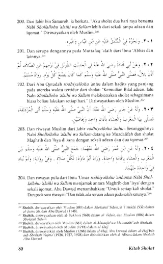 200. Dari Jabirb in Samuroh,ia berkata," Aku sholatd ua hari rayab crsama 
Nabi Shollallohu 'alaihi w'aS ral/amlc bih dari sekali tanpa adzan dan 
iqomat." Diriwayatkan oleh Muslim.'rL)(i 
" /: .:'* -j' -t *^r! :'j-i J 3l*;, . r ' t 
201.D an serupad engannyop uauf f . , , , " f "q 'alaih dari Ibnu 'Abbas dan 
lain nva.r(rl 
* .i'-"-- -' --r".* -- _r- *:^-- > .jJ * * .-r- !;i - -r 
' .Y. Y 
.i^- ir, rl" -S ii-:lL< t-' -L; .; i r-';' 1;,->i r;i 
202.D ari Abu Qotadah ro<1hi;,altohua nhu dalam hadits,vangp anjang 
pada mcrcka rvaktu tenidur dari sholat: "Kemudian Bilal adzan. lalu 
Nabi Shctllallohu 'alaihi wa 5l/1am melaksanakan sholat sebagaimana 
biasa bcliau lakukan setiap hari." Diriu'ayatkan oleh Nluslim.r0r 
,,,r-'rJ ;i 
'u;'1 
*):r, 
203. Dan riu.ayat Muslim dari .labir rodhiyallohu a;r-rlu: Sesungguhnya 
Nabi Shollallohu 'alaihi wa Sallam datane.k e Muzdalifah dan sholat 
N{aghribt lan'Tsyad i sanad cngans ekalia dzand an dua iqonat.2or 
. ' - 
, , r , ^ i J  i a r . T . l 
- 3 - L - j I u - ! ! J L . ! - ; & 1 . v ; i : j j 
L n * " ; - u - ' ' ; 
204. Dan riwavat pula dari lbnu 'IJmar ro<lhiyalltthu anhuma'.NoUi Slrnl 
lallohu 'alaihi wa.911am rnenjamak antara Maghrib dan 'lsya' dcngan 
sckalii qomat.A bu Dawud mcnambahkan":U ntuk setiapk ali sholat" 
Dtur pada saru rirvayat: "Dan ridtrk ada scruan adzan pada salah sarunva "r! 
r"' Shohih,d iri*'avatk;n olch 'luslim (887)d alarn- siolaerlu lidain,at Ittmtdztl5.l2ldalanr 
" t / t t n u . t h I . r n  h r r D - r r u J I l 4 B . 
:' Shohih, dirirvararkan oleh al Bukhori (960) dalam al lidain, d:rt 4uslim (886) dalam 
Shdatul lidat:n. 
r,rrS hohih. dit.wa,varkano lch Vuslim (681) dalam ;/ l.fasaajidv a lawaadhi ash Sholaah 
r,'rS hohih,c li ri* aya tkano lch Nluslim (12 1ll)c lalarna 1- 1141 
ItrrS hohih, dirirvalatkan oleh Nluslim (12llU)d alam a-1H al Abu Drrvud dalrrm :t/ H;7 bab 
ash-sholaah Yujnd 11926, 1927 , 1928) dan clishohihkan rtloh al Albani dalam .5tolrlr 
tIbu Dd*utl 
80 Kitsb Shttlat 
 