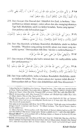 i .-',)), 
!5^+ 
rq _ L :_tJ '- .{, ,i 4!1 -l-.r .!,L, _,, r;1: .'' ; .Y I O 
Gi : ; *_: l . ; i . ; " i :_u : J i r i j s;. 
215. Dan rin,ayat Abr.r Darvud dari Abdulloh bin Zaid, ia berkata, ..Aku 
melihatnya (dalam mimpi). vakni adzan dan aku menginginkannva. 
Tapi Nabi Shollalbhu 'alaihiw a Sallambersabda'K, amu yang iqomat."' 
Dan padanyaa dak el t .mahajnu ga. r r5 
' I 
- j i * i : r $ ' . . r * . L - - _ - * - _ G : _ j ! . , . - , : 3 , ; _ " . Y 1 ' t 
. t r - ; 4 _ , r . j - ! ; , _ r - , .  . - i , . : . , . ' . , . i " - L r ) . * . t , L " ) . , . _ > : : - ) u 
216. Dai Abu Huroiroh, ia berkata:n *utuitutr Sholknohu alaihi w.aS ,tll.tnt 
bersabda,'M uadziny ang paling memiliki adzand an imam vangm e 
miliki iqomat."D iriu ayatkano lehI bnu Adi dani a melcmahkann;,a". 
r ' : ' " l 
'' P -1 "* ut :- t Jt -e I t'- -i+="U_1 . Y ' V 
217. Dan rir-avat al Baihaqi ada hadirs semisal dai',li ntdhilallohu 'anhu 
, ^ - t - . ^ - t - . ^ ^ _ - - . - l 
u d , I y r r N d L d d r l L y d . 
:r-lJ c a-Lt a'ti -i-, - * . , t , - , - . - .i" - _s - - .- ; ' . 
t - c . . . . y l A 
' | . . . i l , , : : 
J r ' . i 1 r r . J ) r , ; ) , 
. J e L t I L ) J 
j , j , 
) ) -e. lltcJ-]r1 r J 
218. Dari Anas rodltinlkthu hdru, ia berkata: Rosululloh Shollaltohu 'alaihi 
w'aS allantb ersabda", Do'a anraraa dzand an iqomat tidak ditolak.', 
Diriu'avatkan oleh an Nasa-i dan dishohihkan oleh Ibnu Khuzaimah.2:s 
-l 
' . . . . : . t , 
4->L>t-r ! 
Jj 
l.*!r 
l'ah1a bin Sa id rl (loththon dan lainnie. Ahmad bcrkata, Aku tidak rnau menulis hadits 
r l I I r u i .H . r Jr . i n i d , d ' r , ' . ' l r np r r l .nrl . . h . rB r q l r , ' u a l B r r. r q . 
J i r n g L . rorLi . l - 
ul  Jn. l  l  Jur . ln. : :LPh, , i r i l jnt i . ln qa. r l l ruJ J l 7 d, " t a , t l Jh . < r Fl . 
t , t t l r . th  
r ' Dho'if, dirialarkan oleh Abu J)a*ud (512)d alam .rs,4J ',4o1aa,4 dan didho iflran oleh 
al Albarri dalam Dho iil Ahu Dauud (2151 
r('D ho'ii diri{aatkan olch al Bathirqon)d alan /uz min I Iaditsih i (IIi)6), ad Dailarni 
ilVi80) dari lbnul.aal sccara nuallaq,Jari Svarik dari al A masy dari Abu Sholih dari 
 b . rh r r n i - , , h. e . r r rm ; r  . . 
l)arijalani ni dinr'"avatkrno lehl bnu Adi (1,r193ia), b erkata, lidak adav anpm erinavarkan 
d n r r g : n1 . r 1 z hr r ik e ,r r ' l lJ a r i> r r r r r  l A l b r n ib o - l " r r D" s r . i l i . , n " . ( r , , . - _ 
,l Albani berkata, Diri$avatkan olch.{bu llal.sha l Katranit lalarnh arlirsnva( ll/13.J) 
dari Abu I lafth al Abar v:caran rauqulp ada AIi dan ia adalahs hohih. (_,1d,D4h o iihh 1Jl:t9y. 
Mauquf (dhoifr",) drrru.rJrkan,,lL'ha l Bailuqi dalama s.9u,rar.r/l tubroolIIilg) d:n 
lrf r,rr ll,rotnLrre)scbirlumn.;r 
rsShohilr.diriu.avatkanoleh:buDauuLli52l)drriAnasLrint,rhkbrb.IttlaaatidDua 
hainalAadzaai wal lqr;t.,arai. Dan dishuhihk,rn oleh al Alb,"i J"l;; Jh.t; Abu Dnwud 
(521), dan dirlrvavatkan oleh an Nasa i dalam Anal l aun rral Z:/ai dcnsan sanad 
84 Kitsb Sholnt 
 