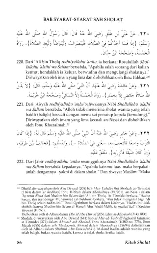 BAB SYARAT-SYARATS AH SHOI.AT 
220. Dari 'Ali bin Tholq rcdhiyallohu bniu, ia berkata: Rosululloh 5,6o.1 
lallohu 'alaihi w.a Sallam bersabda, "Apabila salah seorang dari kalian 
kentut, hendaklahi a keluar,b er-wrrdhud an mcngulangis holatnya." 
Dirirvayatkan oleh imam yarg lima dan dishohihkan oleh Ibnu Hibban.')z0 
r) ,3u,;L, +irt;-; : i .+ iv.o:z*.G,*;.YY 
.i r :t 
i: i-;i, j'r, .{r;,. :l -:; ;i; i 
"-.L--1t;(Jt 
221. Dari 'Aisyah rodhiyalloiu ba,bab ahrvasanyaN abi Shollallohu 'alaihi 
w'a Sallam bersabda, "Alloh tidak menerima sholat rvanita yang tclah 
haidh (baligh) kccuali dcngan mcmakai pcnutup kepala (kerudung)." 
Diriwayatkano leh imam vanpil ima kecualia n Nasaid an dishohihkan 
oleh Ibnu Khuzaimah.22r 
; i ; l : J - 6 . - " " l t ; s * - r - - ' ; i , - ; r ' - . 1 ; , . Y Y t 
I ' ' | . . - r ; .+p , - i l ^ r | : ' * * , . l . , - i - - , : . ! .--,> r * : -,J 
.J - ; i . l " ' r i - r r - i ; -5- - - . 
222. Dari Jabirr odhiyatlohu 2il-has esurrgguhnyaN abi Shollalloitu blaihi 
wa SaJJambc rsabdak cpadanya",A pabilak ainmul uas.m akab crpakai 
anlah dengannya yakni di dalam sholat." Dan rirvayat .4uslim: "Maka 
rr,r Dho'if. diria'aatkan ol-"h Abu Lla*Lrd (205) bab llan Jlhdits fish.9hoLr.ri. at Tinnidzi 
(116'1d)a lama r Rodhoo, IbnuH ibband alan.Sho,hr ,nta(  i1,1201rn) , Nesai dalam 
'lsvnttin Nisaa dari 4uslim bin Salam dari .li bin Tholo r Tirnlidzi bfrkrtr, Hadits 
ha. sana,k u mcndengaMr u hamnradt r I Bukh, .nrberLr r r ' ku t i i l l r km engenabla gi r  l i 
bin Tholq sclain hadits ini." lbnul Qoththon berkata dalanr kirabnya. lladits ini tidak 
shohih, karena Muslinr bin Salam al Hanafi Abu Abdil Ialil, ta ntajhu/ hal. (,Nashhur 
Rooyah (lli69)). 
Didho'iflan olch al rlbani dalaml lio ijl,,l6u Dawud l2D5).L that al,llsr*.ra,4 (21,{)(10061. 
rrr Shohih, dlrirr.avatkan olch Abu Dau.ud (611) bab al ,llar :th Tnsltolli bighoiril Khtm,tar, 
ar'lirmidzi i377) dalam Abwa.th,tsh.5',iol.r.rl-b&n,u Khuzaimah( 1,/380n (655) 'lhohdJnA, 
o. 775),l bnu 
Nlajah dalam;rlr 
Ahmad dalam .llusnachyd( 2569.1d) ishohihkan 
olch al Albani d;lam .5,4o,4irAi hu D,ttvutli 611). Nlaksudh aditsa d,rlahr r rnru r ang 
telah balieh. bukan rlanita haidh. karena ia riclak sholar ketika haidh. 
86 Kitab Sholat 
 