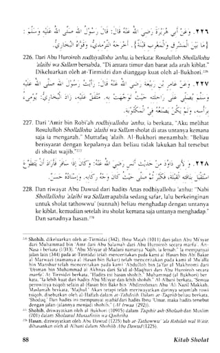 : * ' - G " . t ' - * , " 1 , * , l i r 
:JU 
..< ,u*-lirr t., ,l<-r",::r 
1;ul 
t ! - - 
a l r - - r , i : J r l - t { 
 ) r ) " ) a v ) 
. 1 4+ !:rl^r_. Jl,,;*rr 
226. Darr Abu Huroiroh rldi ivallohu 'anhu,r aberkata:R osulullohS hdlallohu 
'alaihi v.a Sallambersabda",D i antarat imur dan barat ada arah kiblat." 
I)ikcluarkan oleh at- Iirmidzi dan dianggap kuat olch al Bukhori.rz6 
227 . Dari 'Amir bin Robi'ah rodhit:alloltLt 'anhu, ia berkata, "Aku melihat 
Rosululloh Shollallohu 'alailti wa Sallam sholat cli atas untant'a kcmana 
sajei a mcnganh. ' Nlut tafaq'a laih.A l Bukhor im enambah": Bcl iau 
berisyarat dengan kepalanya dan beliau tidak lakukan hal terscbut 
di sholat $-ajib."'?ri 
; .i.: Jr )r rlj JL, t-)r , ! ' . : - : -L- 
' , .  ; t t ' t 
228. Dan riwayat Abu Dauud dari hadits Anas rodhiyallohu 'anhu: "Nabi 
Shollallohu 'alaihi wa Sallam apabila sedang safar, lalu berkeinginan 
untuk sholatt athown-u'( sunnah)b cliau menghadapd enganu ntanya 
ke kiblat, kcmudian setelahi tu sholatk cmanas ajau ntanya menghadap." 
Dan sanadnv a hasan.r:'8 
I Shohih,d ikeluarkano leh at Tirmidzi (3,12)I,b nu illajah 11011 ) dari jalan Abu 'li syar 
dar i l  {uhammadb in Amr ler i Abu Salamahd ar i r bu I luroi roh s c caram ar fu. An 
Nasai berkata( 11313")A. bu Mi s,vaar l Madanin amanva !jih, ia lemah."I a rrerrpunl.ri 
jalan larn (34-1p) adaa t Tirrridzi rclah n-rencerit.rkapna dak ami al Hasanb in Abi Bakar 
al l  larwaz i( naman ,aa 1H asanb in Bakar )t elahm encer i rakapna dak ami r l Vu al la 
bin Menshurt c lah mcnc c r i takanp adak ami Abdr r l lohb in Jaf ar al  l l khromi dar i 'Litsmanb in l,luhammad al .Akhnas dari Said al 4aqburi dari Abu Huroiroh secara 
zrarful At Tirmidzi berkata, "liadirs ini hasan shohih." Nluhammad (al Bukhori) ber 
kata," Tal ebih kuard ari haditsA bu Nlisvard an lcbih shohih."' l Albani berkara,S enrua 
pcrouinva tsiqoh seiain al Hasan bin llalr brn bdrrrohman bu rh Nazil lIakkah. 
Vaslamah bcrkara,' ,1ajhul.A kan refapi telah merirvavarkand arinla sejumlahr on,i 
tsiqoh,d isebutkano leh al Ilafizh dalarna I Iej)dtith.l)alam ar ftqnrD beliaub erkata, 'Shoduq.D anhaditsini mempunlats ;ahil darih aditsl bnu Umar,m akah adits tersebut 
dengan jalan jalannla menjadi shohth.'{,11 lrwaa (292)). 
.r, Shohih,d rirva vaLkano k:h al Bukh o rj (1 ll9l5 I dalam Taoshira sh Jloh'ri dan Nluslim 
, / 0 1 d , . r n - i h , ' l . n t t t l l l u ' . , . t r ' t , n t t q!^hlht 
rx Hasan.d iriu,ayarkan oleh Abu Dr'"vud (122j) bab ar Tathow-w'u"a lt Rohtlah wal lltiir, 
dihasankano leh al Albani drlam .:hohiih:1buD atntLl( 1225. 
88 Kitab Sholnt 
 