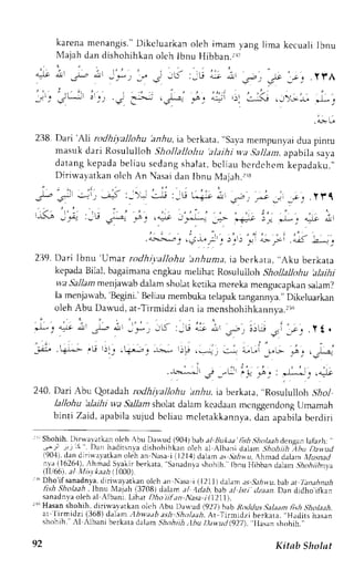 karenam enangis.D" ikcluarkano leh imam yangl ima kccualiI bnu 
N{ajahd and ishohihkano lchl bnu Hibban.rri 
cil ',r-irt'.-' 
./-, "!1 .l'r-, -: - -u' :;6 
r.J.r, _,eJ .y!,A 
: . , - i jL- : . . . , .s 1. - - ' . - '. - r ! * : . : i . r ' * *<. r ._) ,_* " * , 
.tL. 
238. Dari'Ali rodhiyallohu lzrfiu, ia bcrkata. "Savr mempunyai dua pintu 
masuk dari Rosululloh .Shollallohu' alaihi wa.5al1azra, pabilas ava 
datangk epadab el iaus edangs halat ,b cl iau bcrdehcmk epadaku. ' , 
Dirirvayatkan olch An Nasai dan Ibnu Nlajah.:rs 
j,- .r., .:-i',, -i+ :_); .-.lj :_t! t.+:J, !!t, u-; * jt .l .l f l 
t-.ua s .-rj_ I €. :_rUL - , ' r . ; . ' . , ' i . ' , " . , , . 1 ' . . . " .+_ ft ,q; l,*I^_r _"- 
"r|; 3'" Jl ""1;' 
,lr 
: ' , 
,--:-': ,"J*lr::'.t,'-:i Lii '^,t 
L;'j 
2119D. ar i Ibnu'Umar rodhryal lohu'anhumai,a berkata, . ,Akub erkata 
kepada Bi1al, bagaimana cngkau meLihat Rosuiulloh Shollallohu ,alaihi 
va Sallam menjawabd alam sholatk ctika mereka rnengucapkans alam? 
Ia menjarvab',B egini.'B eliaum embukat elapakt angannya.,D' ikeluarkan 
oleh Abu L)awud, at-Tirmidzi ':i',.u; 
dan ia mcnshohihkannya.rl 
* o' * i, 
,,u iL i,'.-', !,u _.i ro, 11 . 
. - . , : . . i " i , 
- i ' - 
_-,l:., .+L.- ,U r)j_r .r+,-"r,c -1.:-, l)P !._:-t t -+ :,r;l f"; :r: r.I.: 
" . . i . , ! , . . , . 
:*--' .j _";r l_r-.:,it, &J; ,il.i 
240, Dari Abu Qotadah rodhiyallohu aaiu. ia berkara, 'Rosululloh jhol 
lallohu 'alaihi wa Sallam sholat daiam kcadaan mcnggendong Umamah 
binti Zaid, apabilas ujud bcliau mcletakkannya,d an apabilab erdiri 
'I Shohih.D irwararkano loh Abu Dawrd (904)baba l llukra'fish.S',4olaai denganl afazh: 
' 
.,-)r -r:-r5 '. Dan haditsnva dishohihkan oleh al Alb;ni dalan Shoh h Ahu Lta*tttl 
190,1d),a n diri*avatkan oleh an Nasai ll2l,{) dalama r.5l:iru, lhmad dalamt lasyrad 
11a-{1626-1A)h, mad Sl,allr berkata, Sanadnvarh ohih. tbnu }libban dalarn, 5l4o,4rilnya 
(TT6 t ' r ; r l / , . r1, , , r4r 000 
tr Dho'ifsanadnya,d lrirralatkan olch;n Nasai (1211) da1;m as S.thw.ub, al:a t Ianahnuh 
lish Sholaah, lbnu X1ajah (3708) dalam al A<lab.bab al lsti dzaan. Dan djdho ifkan 
sanadnyaolehaAl lbani .L iharD hoi i lan Nasai (1)111. 
rruH asan shohih, diri*,avarkan olt:h Abu Dauud (.92Z 1hab RorJdus Salaam fish s-holaah. 
ar 
'l 
irmidzi (368) dalam :lbryaab ash .Shr_,/aaAi,t -Tirrnidzi berkara.. Hadits hasan 
shohih.",1 Albani berkata dalam Shohtih.tbu Dduttd (927), Ilasan shohih " 
92 Kitab Sholat 
 