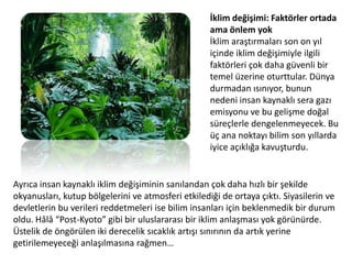 İklim değişimi: Faktörler ortada ama önlem yokİklim araştırmaları son on yıl içinde iklim değişimiyle ilgili faktörleri çok daha güvenli bir temel üzerine oturttular. Dünya durmadan ısınıyor, bunun nedeni insan kaynaklı sera gazı emisyonu ve bu gelişme doğal süreçlerle dengelenmeyecek. Bu üç ana noktayı bilim son yıllarda iyice açıklığa kavuşturdu. Ayrıca insan kaynaklı iklim değişiminin sanılandan çok daha hızlı bir şekilde okyanusları, kutup bölgelerini ve atmosferi etkilediği de ortaya çıktı. Siyasilerin ve devletlerin bu verileri reddetmeleri ise bilim insanları için beklenmedik bir durum oldu. Hâlâ “Post-Kyoto” gibi bir uluslararası bir iklim anlaşması yok görünürde. Üstelik de öngörülen iki derecelik sıcaklık artışı sınırının da artık yerine getirilemeyeceği anlaşılmasına rağmen…