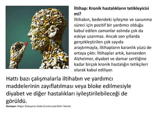 İltihap: Kronik hastalıklarıntetikleyicisi mi?İltihabın, bedendeki iyileşme ve savunma süreci için pozitif bir yardımcı olduğu kabul edilen zamanlar aslında çok da eskiye uzanmaz. Ancak son yıllarda gerçekleştirilen çok sayıda araştırmayla, iltihapların karanlık yüzü de ortaya çıktı: İltihaplar artık, kanserden Alzheimer, diyabet ve damar sertliğine kadar birçok kronik hastalığın tetikçileri olarak kabul ediliyor. Hattı bazı çalışmalarla iltihabın ve yardımcı maddelerinin zayıflatılması veya bloke edilmesiyle diyabet ve diğer hastalıkları iyileştirilebileceği de görüldü.Derleyen: Nilgün Özbaşaran Dede (Cumhuriyet Bilim Teknik)