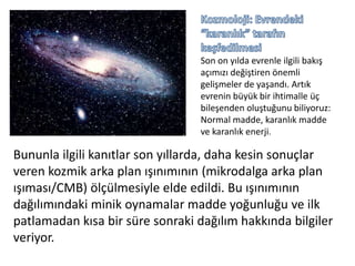 Kozmoloji: Evrendeki “karanlık” tarafın keşfedilmesi Son on yılda evrenle ilgili bakış açımızı değiştiren önemli gelişmeler de yaşandı. Artık evrenin büyük bir ihtimalle üç bileşenden oluştuğunu biliyoruz: Normal madde, karanlık madde ve karanlık enerji.Bununla ilgili kanıtlar son yıllarda, daha kesin sonuçlar veren kozmik arka plan ışınımının (mikrodalga arka plan ışıması/CMB) ölçülmesiyle elde edildi. Bu ışınımının dağılımındaki minik oynamalar madde yoğunluğu ve ilk patlamadan kısa bir süre sonraki dağılım hakkında bilgiler veriyor.