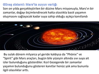 Güneş sistemi: Mars’ta suyun varlığıSon on yılda gerçekleştirilen bir düzine Mars misyonuyla, Mars’ın bir zamanlar, doğayı biçimlendirecek hatta olasılıkla basit yaşamın oluşmasını sağlayacak kadar suya sahip olduğu açıkça kanıtlandıBu sulak dönem milyarca yıl geride kaldıysa da “Phönix” ve “Spirit” gibi Mars araçları, bugün bile yüzeyin altında sıvı suya ait izler bulunduğunu gösterdiler. Kızıl Gezegende bir zamanlar yaşamın bulunduğunu gösteren kanıtlar henüz yok ama bununla ilgili olasılıklar arttı.