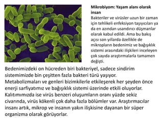 Mikrobiyom: Yaşam alanı olarak insanBakteriler ve virüsler uzun bir zaman için tehlikeli enfeksiyon taşıyıcıları ya da en azından usandırıcı düşmanlar olarak kabul edildi. Ama bu bakış açısı son yıllarda özellikle de mikropların bedenimiz ve bağışıklık sistemi arasındaki ilişkileri inceleyen çok sayıda araştırmalarla tamamen değişti. Bedenimizdeki on hücreden biri bakteriyel, sadece sindirim sistemimizde bin çeşitten fazla bakteri türü yaşıyor. Metabolizmaları ve genleri bizimkilerle etkileşerek her şeyden önce enerji sarfiyatımız ve bağışıklık sistemi üzerinde etkili oluyorlar. Kalıtımımızda ise virüs benzeri oluşumların oranı yüzde sekiz civarında, virüs kökenli çok daha fazla bölümler var. Araştırmacılar insanı artık, mikrop ve insanın yakın ilişkisine dayanan bir süper organizma olarak görüyorlar.