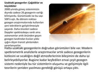 Uzaktaki gezegenler: Çoğaldılar ve küçüldüler2000 yılında güneş sistemimizin dışında sadece 26 gezegenin varlığı biliniyordu. Günümüzde ise bu sayı 500’ü aştı. Bu dönüm noktası gezegen araştırmalarında kullanılan yeni tekniklerin geliştirilmesiyle yaşandı. Daha önceleri sadece Doppler spektroskopu vardı ama astronomlar artık önünden geçen gezegen tarafından kısılan yıldız ışığını ölçen transit yöntemden yararlanıyorlar. Hatta uzaktaki gezegenlerin doğrudan görüntüleri bile var. Modern spetkrometrik analizlerle araştırmacılar artık sadece gezegenlerin kütlesini ve sıcaklığını değil atmosferlerinin bileşimini de daha iyi belirleyebiliyorlar. Bugüne kadar keşfedilen envai çeşit gezegen sistemi nedeniyle bu tür sistemlerin oluşumu ve gelişimiyle ilgili teorilerin yeniden yazılması gerektiği görüşü ortaya çıktı.