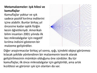 Metamalzemeler: Işık hilesi ve kamuflajlarKamuflajlar yoktur ve ışık sadece pozitif kırılma indilerini içine alabilir. Bunlar birkaç yıl öncesine kadar optik fiziğin kesin öğretileriydi. Amerikalı bilim insanları 2001 yılında ilk kez mikrodalgalar için negatif kırılma indisini gösteren bir malzeme geliştirdiler. Diğer araştırmacılar birkaç yıl sonra, ışığı, içindeki objeyi görünmez kılacak şekilde yönlendiren bir malzemenin teorik olarak geliştirilmesinin mümkün olduğunu öne sürdüler. Bu tür kamuflajlar, ilk önce mikrodalgalar için geliştirildi, ama artık kızılötesi ve görünür ışık için olanları da var.