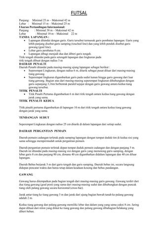 FUTSAL
Panjang: Minimal 25 m – Maksimal 42 m
Lebar : Minimal 15 m – Maksimal 25 m
Ukuran Pertandingan Internasional:
Panjang
: Minimal 38 m – Maksimal 42 m
Lebar
: Minimal 18 m – Maksimal 22 m
TANDA LAPANGAN :
Lapangan ditandai dengan garis. Garis tersebut termasuk garis pembatas lapangan. Garis yang
lebih panjang disebut garis samping (touched line) dan yang lebih pendek disebut garis
gawang (goal line).
Lebar garis pembatas 8 cm.
Lapangan dibagi menjadi dua dan diberi garis tengah.
Titik tengah ditandai pada garis setengah lapangan dan lingkaran pada
titik tengah dibuat dengan radius 3 m
DAERAH PENALTI
Daerah Penalti ditandai pada masing-masing ujung lapangan sebagai berikut :
Seperempat Lingkaran, dengan radius 6 m, ditarik sebagai pusat diluar dari masing-masing
tiang gawang.
Seperempat lingkaran digambarkan garis pada sudut kanan hingga garis gawang dari luar
tiang gawang. Bagian atas dari masing-masing seperempat lingkaran dihubungkan dengan
garis sepanjang 3,16m berbentuk paralel/sejajar dengan garis gawang antara kedua tiang
gawang tersebut.
TITIK PENALTI
Titik Pinalti Pertama digambarkan 6 m dari titik tengah antara kedua tiang gawang dengan
jarak yang sama.
TITIK PENALTI KEDUA
Titik pinalti pertama digambarkan di lapangan 10 m dari titik tengah antara kedua tiang gawang
dengan jarak yang sama.
TENDANGAN SUDUT
Seperempat Lingkaran dengan radius 25 cm ditarik di dalam lapangan dari setiap sudut.
DAERAH PERGANTIAN PEMAIN
Daerah pemain cadangan terletak pada samping lapangan dengan tempat duduk tim di kedua sisi yang
sama sehingga mempermudah untuk pergantian pemain.
Daerah pergantian pemain terletak depan tempat duduk pemain cadangan dan dengan panjang 5 m.
Daerah ini ditandai pada masing-masing sisi dengan garis yang memotong garis samping, dengan
lebar garis 8 cm dan panjang 80 cm, dimana 40 cm digambarkan didalam lapangan dan 40 cm diluar
lapangan.
Daerah Bebas berjarak 5 m dari garis tengah dan garis samping. Daerah bebas ini, secara langsung
didepan pencatat waktu dan harus tetap dalam keadaan kosong dan bebas pandangan.
GAWANG
Gawang harus ditempatkan pada bagian tengah dari masing-masing garis gawang. Gawang terdiri dari
dua tiang gawang (goal post) yang sama dari masing-masing sudut dan dihubungkan dengan puncak
tiang oleh palang gawang secara horizontal (cross bar).
Jarak antar tiang ke tiang gawang 3 m dan jarak dari ujung bagian bawah tanah ke palang gawang
adalah 2 m.
Kedua tiang gawang dan palang gawang memiliki lebar dan dalam yang yang sama yakni 8 cm. Jaring
dapat dibuat dari nilon yang diikat ke tiang gawang dan palang gawang dibahagian belakang yang
diberi beban.

 