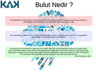 Bulut Nedir ?Bulut Nedir ?
Atmosferdeki su damlacıkları ve buz taneciklerinin görülebilir yoğunluk kazanmasıyla oluşan, biçimleri,
yükseklikleri ve yol açtıkları hava olaylarıyla birbirinden ayrılan yığın
Computing may someday be organized as a public utility just as the telephone system is a public utility.
Each subscriber needs to pay only for the capacity he actually uses, but he has access to all programming
languages characteristic of a very large system. Certain subscribers might offer service to other subscribers.
The computer utility could become the basis of a new and important industry.
John McCarthy, 1961
Hızlı ulaşılabilir, kullanıma hazır, kolay yapılandırılabilen sunucu, depolama, ağ, yazılım vb. kaynakların
paylaşıldığı esnek ve dinamik bir iş modelidir.
 