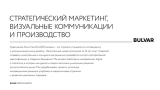 BULVAR CREATIVE AGENCY
Креативное Агентство BULVAR сегодня — это стратеги, специалисты по брендингу
и коммуникационному дизайну.  Накопленный нашей компанией за 10 лет опыт позволяет
создавать качественные и конкурентные решения в разработке систем корпоративной
идентификации и товарном брендинге. Мы активно работаем в направлениях digital
и interactive, в которых нам удалось создать несколько уникальных решений
для российского рынка. Мы разрабатываем проекты, используя
инновационные решения, углубляясь в маркетинговые стратегии
и развитие креативных подходов.
СТРАТЕГИЧЕСКИЙ МАРКЕТИНГ,
ВИЗУАЛЬНЫЕ КОММУНИКАЦИИ
И ПРОИЗВОДСТВО
 