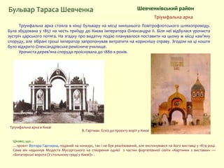 Тріумфальна арка стояла в кінці бульвару на місці нинішнього Повітрофлотського шляхопроводу.
Була збудована у 1857 на честь приїзду до Києва імператора Олександра ІІ. Біля неї відбулася урочиста
зустріч царського потяга. На згадку про видатну подію планувалося поставити на цьому ж місці кам’яну
споруду, але зібрані гроші імператор запропонував витратити на кориснішу справу. Згодом на ці кошти
було відкрито Олександрівське ремісниче училище.
Урочиста дерев’яна споруда проіснувала до 1880-х років.
Шевченківський район
В. Гартман. Ескіз до проєкту воріт у Києві
Бульвар Тараса Шевченка
Тріумфальна арка
Цікаво, що…
…проєкт Віктора Гартмана, поданий на конкурс, так і не був реалізований, але експонувався на його виставці у 1874 році.
Саме він надихнув Модеста Мусоргського на створення однієї з частин фортепіанної сюїти «Картинки з виставки» —
«Богатирські ворота (У стольному граді у Києві)» .
Тріумфальна арка в Києві
 