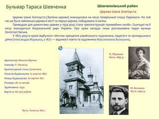 Церква Іоана Златоуста (Залізна церква) знаходилася на місці теперішньої площі Перемоги. На той
час це була найменша церква в місті та перша церква, побудована із заліза.
Приводом для демонтажу церкви у 1934 році стала «реконструкція трамвайних колій». Сьогодні на її
місці знаходиться Національний цирк України. Про храм нагадує лише розташована поруч вулиця
Золотоустівська.
У 1875 році в храмі відбулося таїнство хрещення українського художника, педагога та громадського
діяча Олександра Мурашка, у 1877 — відомого поета та художника Максиміліана Волошина,.
Шевченківський район
Фото. Початок XXст.
Бульвар Тараса Шевченка
Церква Іоана Златоуста
Архітектор: Микола Юргенс
Інженер: Р. Ніккельс
Архітектурний стиль: Еклектика
Початок будівництва: 15 жовтня 1867
Кінець будівництва: 16 серпня 1871
Розміри: 28×13 метрів
Зруйновано: 1934
Вартість: 80 000 рублів
О. Мурашко
Фото. 1895 р.
М. Волошин
Фото. 1900 р.
 