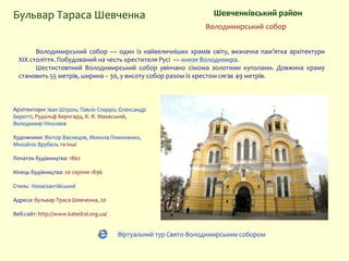 Володимирський собор — один із найвеличніших храмів світу, визначна пам’ятка архітектури
XIX століття. Побудований на честь хрестителя Русі — князя Володимира.
Шестистовпний Володимирський собор увінчано сімома золотими куполами. Довжина храму
становить 55 метрів, ширина – 30, у висоту собор разом із хрестом сягає 49 метрів.
Архітектори: Іван Штром, Павло Спарро, Олександр
Беретті, Рудольф Бернгард, К. Я. Маєвський,
Володимир Ніколаєв
Художники: Віктор Васнецов, Микола Пимоненко,
Михайло Врубель та інші
Початок будівництва: 1862
Кінець будівництва: 20 серпня 1896
Стиль: Неовізантійський
Адреса: бульвар Траса Шевченка, 20
Веб-сайт: http://www.katedral.org.ua/
Бульвар Тараса Шевченка Шевченківський район
Володимирський собор
Віртуальний тур Свято-Володимирським собором
 