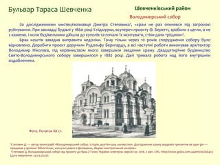 За дослідженнями мистецтвознавця Дмитра Степовика¹, «храм не раз опинявся під загрозою
руйнування. При закладці будівлі у 1860 році її підмурки, всупереч проєкту О. Беретті, зробили з цегли, а не
з каменю. І коли будівельники дійшли до куполів та почали їх монтувати, стіни дали тріщини»².
Брак коштів завадив виправити недоліки. Тому тільки через 10 років спорудження собору було
відновлено. Доробити проєкт доручили Рудольфу Бернгарду, а всі наступні роботи виконував архітектор
Володимир Ніколаєв, під керівництвом якого завершили зведення храму. Двадцятирічне будівництво
Свято-Володимирського собору завершилося у 1882 році. Далі тривала робота над його внутрішнім
оздобленням.
Бульвар Тараса Шевченка Шевченківський район
Володимирський собор
Фото. Початок XX ст.
¹Степовик Д. — автор монографії «Володимирський собор. Історія, архітектура, малярство». Дослідженню храму академік присвятив не один рік —
працював у архівах і бібліотеках, консультувався з фахівцями, збирав ілюстративний матеріал.
²Степовик Д. Володимирський собор: від проєкту до бань // Голос України: електрон. версія газ. 2016. 2 квіт. URL: http://www.golos.com.ua/article/266423
(дата звернення: 24.03.2020)
 