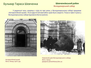 У радянські часи, зокрема з 1929 по 1941 роки, у Володимирському соборі працював
«Антирелігійний музей». Після Другої Світової війни храм було закрито. Тільки в 1960-ті роки у
Володимирському соборі відновили богослужіння.
Бульвар Тараса Шевченка Шевченківський район
Володимирський собор
Антирелігійний музей
Фото. Кінець 1920-х рр.
Повалений дзвін Володимирського собору
Фото. 1929 р.
Джерело: photohistory.kiev.ua
 