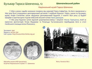 Фото. Початок XXст.
Національний музей Тараса Шевченка
Шевченківський районБульвар Тараса Шевченка, 12
У 1830-х pоках садиба належала генералу від кавалерії Павлу Алфер’єву. На його замовлення у
1842 році було споруджено двоповерховий цегляний Г-подібний будинок. Поруч, нижче по бульвару,
вдова лікаря Степанова також збудувала двоповерховий будинок. У жовтні 1870 року ці будівлі
придбав та архітектурно з’єднав київський міський голова Павло Демидов.
У 1875 році будинок купив відомий цукропромисловець і меценат Нікола Терещенко, який за
проєктом архітекторів Петра Федорова та Рональда Тустановського перебудував його в стилі
італійського палаццо епохи Ренесансу.
Засновано: 1940
Відкрито: квітень 1941
Сайт музею: http://museumshevchenko.org.ua/
Ювілейна монета НБУ присвячена
60-річчю Національного музею Т. Г. Шевченка
 