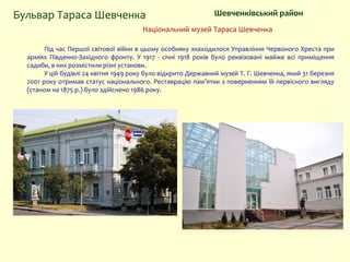 Національний музей Тараса Шевченка
Шевченківський районБульвар Тараса Шевченка
Під час Першої світової війни в цьому особняку знаходилося Управління Червоного Хреста при
арміях Південно-Західного фронту. У 1917 - січні 1918 років було реквізовані майже всі приміщення
садиби, в них розмістили різні установи.
У цій будівлі 24 квітня 1949 року було відкрито Державний музей Т. Г. Шевченка, який 31 березня
2001 року отримав статус національного. Реставрацію пам’ятки з поверненням їй первісного вигляду
(станом на 1875 р.) було здійснено 1986 року.
 