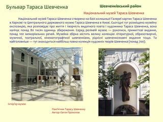 Національний музей Тараса Шевченка
Шевченківський районБульвар Тараса Шевченка
Національний музей Тараса Шевченка створено на базі колишньої Галереї картин Тараса Шевченка
в Харкові та Центрального державного музею Тараса Шевченка в Києві. Сьогодні тут розміщено музейну
експозицію, яка розповідає про життя і творчість видатного поета і художника Тараса Шевченка, вона
налічує понад 80 тисяч одиниць збереження. Серед реліквій музею — рукописи, прижиттєві видання,
понад 100 меморіальних речей. Музейна збірка містить велику колекцію літературної, образотворчої,
музичної, театральної, кінематографічної шевченкіани, рідкісні шевченкознавчі видання тощо. Та
найголовніше — тут знаходиться найбільш повна колекція художніх творів Шевченка (понад 700).
Пам’ятник Тарасу Шевченку
Автор: Євген Прокопов
Інтер’єр музею
 