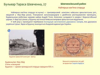 Найперша кам’яна споруда на вулиці — триповерховий комплекс київських арештантських рот,
зведений у 1845-1849 роках. Планування зальнокоридорне з двобічним розташуванням приміщень.
Будівельними роботами керував майор Андрій Тілло. Комплекс складався із казарм і Борисоглібської
церкви. У 1849-1917 роках у будинку містилося Київське виправне арештантське відділення.
У 1918 році у приміщенні перебувала Експедиція заготовлення державних паперів, яка друкувала
українські гроші. Зараз в будинку знаходиться Академія адвокатури України.
Шевченківський районБульвар Тараса Шевченка, 27
Найперша кам’яна споруда
Будівництво: 1845-1849
Стиль: класицизм
Будинок — зразок громадської споруди середини XIX ст.
Банкнота номіналом 100 крб
за проєктом Георгія Нарбута
Будинок арештантських рот. 1900 р.
 