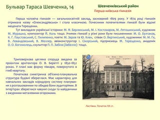 Шевченківський районБульвар Тараса Шевченка, 14
Перша київська гімназія
Перша чоловіча гімназія — загальноосвітній заклад, заснований 1809 року. У 1874 році гімназія
отримала назву «Олександрівська» і стала класичною. Почесними попечителями гімназії були відомі
меценати Терещенки.
Тут викладали українські історики: М. Ф. Берлинський, М. І. Костомаров, М. Лятошинський, художник
М. Мурашко, композитор Й. Коль тощо. Учнями гімназії у різні роки були письменники: М. О. Булгаков,
К. Г. Паустовський, С. Пилипенко, поети: М. Зеров та Ю. Клен, співак О. Вертинський, художники: М. М. Ге,
В. Левандовський, В. Меллер, авіаконструктор І. Сікорський, підприємець М. Терещенко, академік
О. О. Богомолець, скульптор П. П. Забіла (Забелло) тощо.
Триповерхова цегляна споруда зведена за
проєктом архітектора О. В. Беретті у 1850-1852
роках. У плані має форму півкаре, повернутого в
глиб кварталу.
Початкова симетрична об’ємно-планувальна
структура будівлі збереглася. Має характерну для
навчальних закладів коридорну систему плануван-
ня з розташованими по обидва боки аудиторіями. В
інтер’єрах збереглися чавунні сходи та майданчики
з ажурними металевими огорожами.
Листівка. Початок ХХ ст.
 